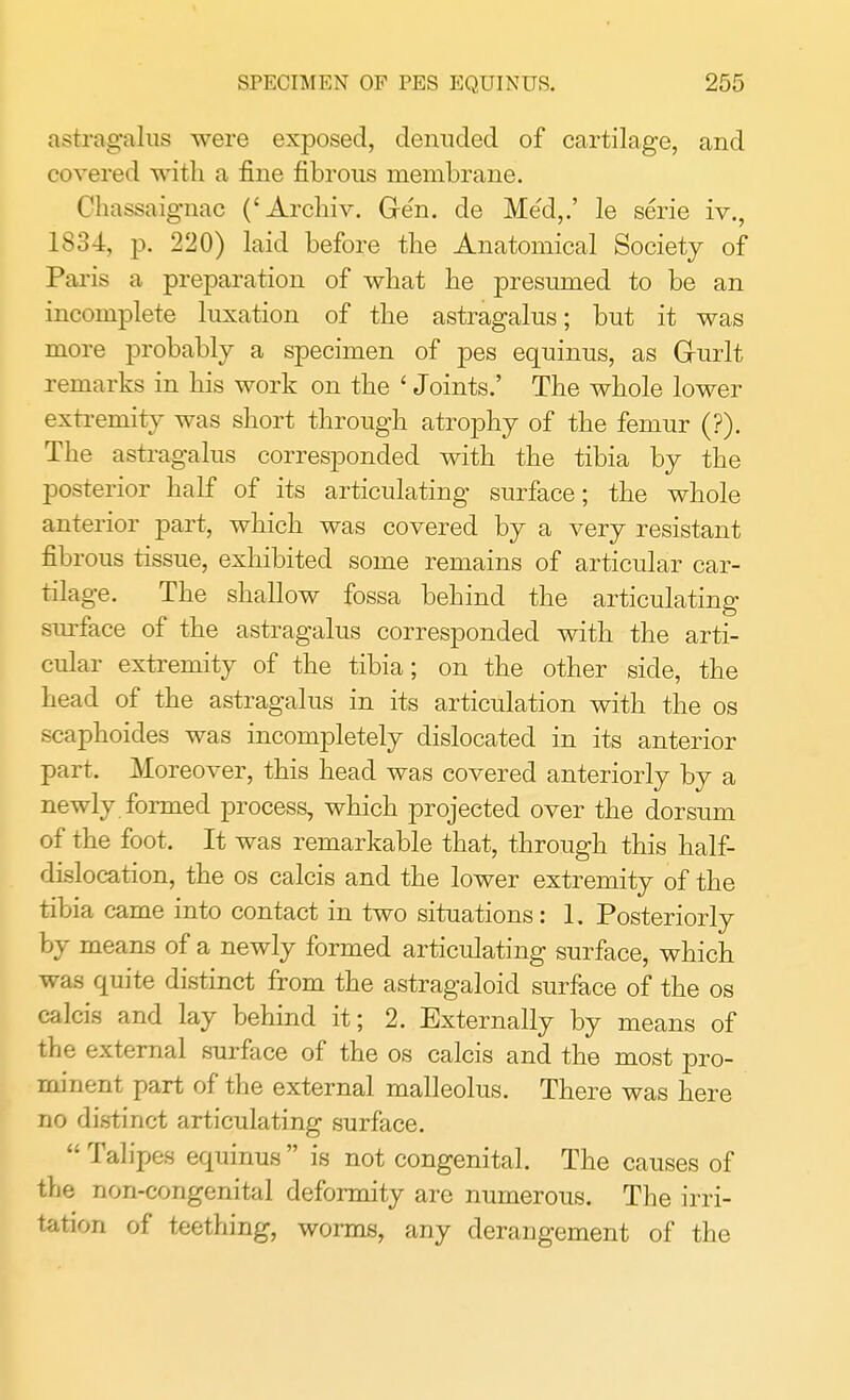 astragalus were exposed, denuded of cartilage, and covered with a fine fibrous membrane. Chassaignac ('Archiv. Ge'n. de Med,.' le serie iv., IS34, p. 220) laid before the Anatomical Society of Paris a preparation of what he presumed to be an incomplete luxation of the astragalus; but it was more probably a specimen of pes equinus, as Grurlt remarks in his work on the ' Joints.' The whole lower extremity was short through atrophy of the femur (?). The astragalus corresponded with the tibia by the posterior half of its articulating surface; the whole anterior part, which was covered by a very resistant fibrous tissue, exhibited some remains of articular car- tilage. The shallow fossa behind the articulating surface of the astragalus corresponded with the arti- cular extremity of the tibia; on the other side, the head of the astragalus in its articulation with the os scaphoides was incompletely dislocated in its anterior part. Moreover, this head was covered anteriorly by a newly formed process, which projected over the dorsum of the foot. It was remarkable that, through this half- dislocation, the os calcis and the lower extremity of the tibia came into contact in two situations: 1. Posteriorly by means of a newly formed articulating surface, which was quite distinct from the astragaloid surface of the os calcis and lay behind it; 2. Externally by means of the external surface of the os calcis and the most pro- minent part of the external malleolus. There was here no distinct articulating surface.  Talipes equinus  is not congenital. The causes of the non-congenital deformity are numerous. The irri- tation of teething, worms, any derangement of the