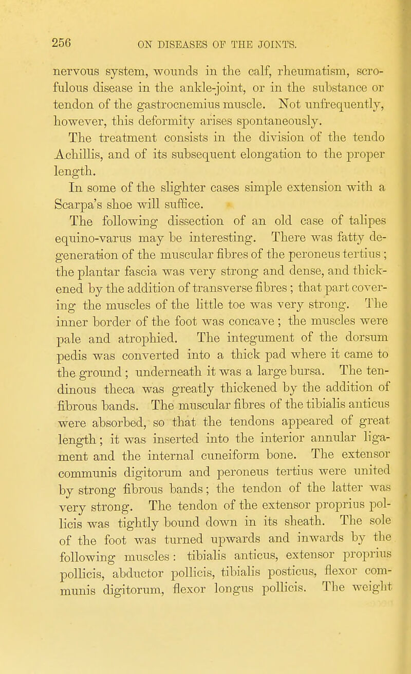 nervous system, wounds in the calf, rheumatism, scro- fulous disease in the ankle-joint, or in the substance or tendon of the gastrocnemius muscle. Not unfrequently, however, this deformity arises spontaneously. The treatment consists in the division of the tendo Achillis, and of its subsequent elongation to the proper length. In some of the slighter cases simple extension with a Scarpa's shoe will suffice. The following dissection of an old case of talipes equino-varus may he interesting. There was fatty de- generation of the muscular fibres of the peroneus tertius; the plantar fascia was very strong and dense, and thick- ened by the addition of transverse fibres; that part cover- ing the muscles of the little toe was very strong. The inner border of the foot was concave ; the muscles were pale and atrophied. The integument of the dorsum pedis was converted into a thick pad where it came to the ground; underneath it was a large bursa. The ten- dinous theca was greatly thickened by the addition of fibrous bands. The muscular fibres of the tibialis anticus were absorbed, so that the tendons appeared of great length; it was inserted into the interior annular liga- ment and the internal cuneiform bone. The extensor communis digitorum and peroneus tertius were united by strong fibrous bands; the tendon of the latter was very strong. The tendon of the extensor proprius pol- licis was tightly bound down in its sheath. The sole of the foot was turned upwards and inwards by the following muscles: tibialis anticus, extensor proprius pollicis, abductor pollicis, tibialis posticus, flexor com- munis digitorum, flexor longus pollicis. The weight