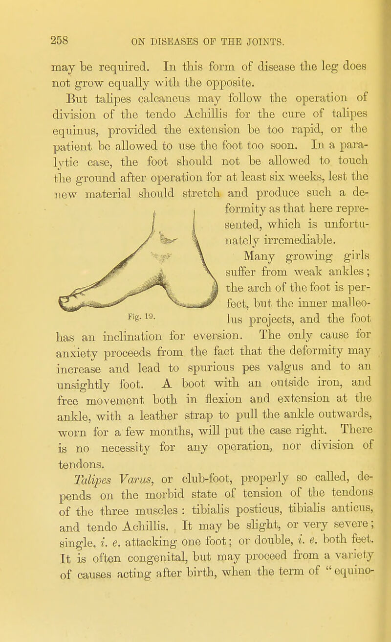 may be required. In this form of disease the leg does not grow equally with the opposite. But talipes calcaneus may follow the operation of division of the tenclo Achillis for the cure of talipes equinus, provided the extension he too rapid, or the patient he allowed to use the foot too soon. In a para- lytic case, the foot should not be allowed to touch the ground after operation for at least six weeks, lest the new material should stretch and produce such a de- formity as that here repre- sented, which is unfortu- nately irremediable. Many growing girls suffer from weak ankles; the arch of the foot is per- fect, but the inner malleo- lus projects, and the foot has an inclination for eversion. The only cause for anxiety proceeds from the fact that the deformity may increase and lead to spurious pes valgus and to an unsightly foot. A boot with an outside iron, and free movement both in flexion and extension at the ankle, with a leather strap to pull the ankle outwards, worn for a few months, will put the case right. There is no necessity for any operation, nor division of tendons. Talipes Varus, or club-foot, properly so called, de- pends on the morbid state of tension of the tendons of the three muscles : tibialis posticus, tibialis anticus, and tendo Achillis. It may be slight, or very severe; single, i. e. attacking one foot; or double, i. e. both feet. It is often congenital, but may proceed from a variety of causes acting after birth, when the term of  equino-