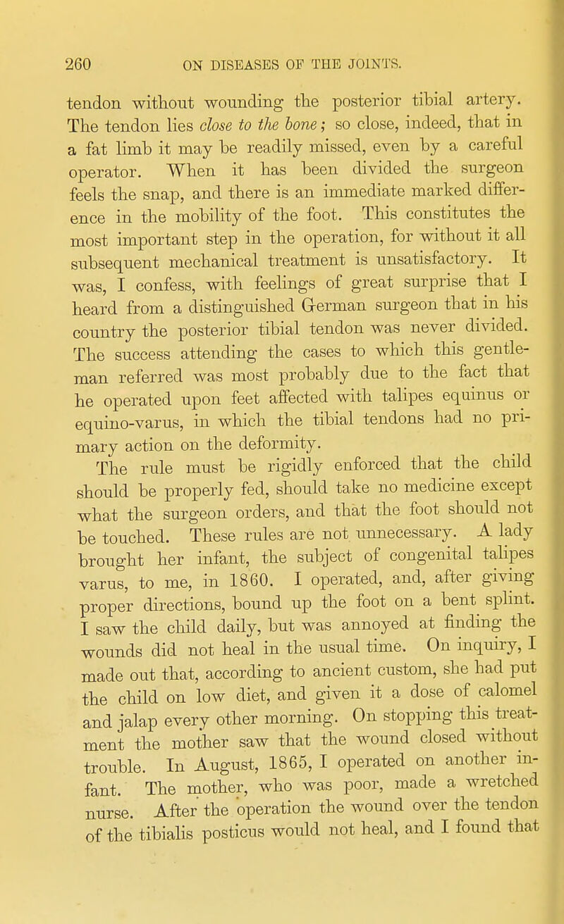 tendon without wounding the posterior tibial artery. The tendon lies close to the bone; so close, indeed, that in a fat limb it may be readily missed, even by a careful operator. When it has been divided the surgeon feels the snap, and there is an immediate marked differ- ence in the mobility of the foot. This constitutes the most important step in the operation, for without it all subsequent mechanical treatment is unsatisfactory. It was, I confess, with feelings of great surprise that I heard from a distinguished Grerman surgeon that in his country the posterior tibial tendon was never divided. The success attending the cases to which this gentle- man referred was most probably due to the fact that he operated upon feet affected with talipes equinus or equino-varus, in which the tibial tendons had no pri- mary action on the deformity. The rule must be rigidly enforced that the child should be properly fed, should take no medicine except what the surgeon orders, and that the foot should not be touched. These rules are not unnecessary. A lady brought her infant, the subject of congenital talipes varus, to me, in 1860. I operated, and, after giving proper directions, bound up the foot on a bent sprint. I saw the child daily, but was annoyed at finding the wounds did not heal in the usual time. On inquiry, I made out that, according to ancient custom, she had put the child on low diet, and given it a dose of calomel and jalap every other morning. On stopping this treat- ment the mother saw that the wound closed without trouble. In August, 1865, I operated on another in- fant. The mother, who was poor, made a wretched nurse. After the operation the wound over the tendon of the tibialis posticus would not heal, and I found that