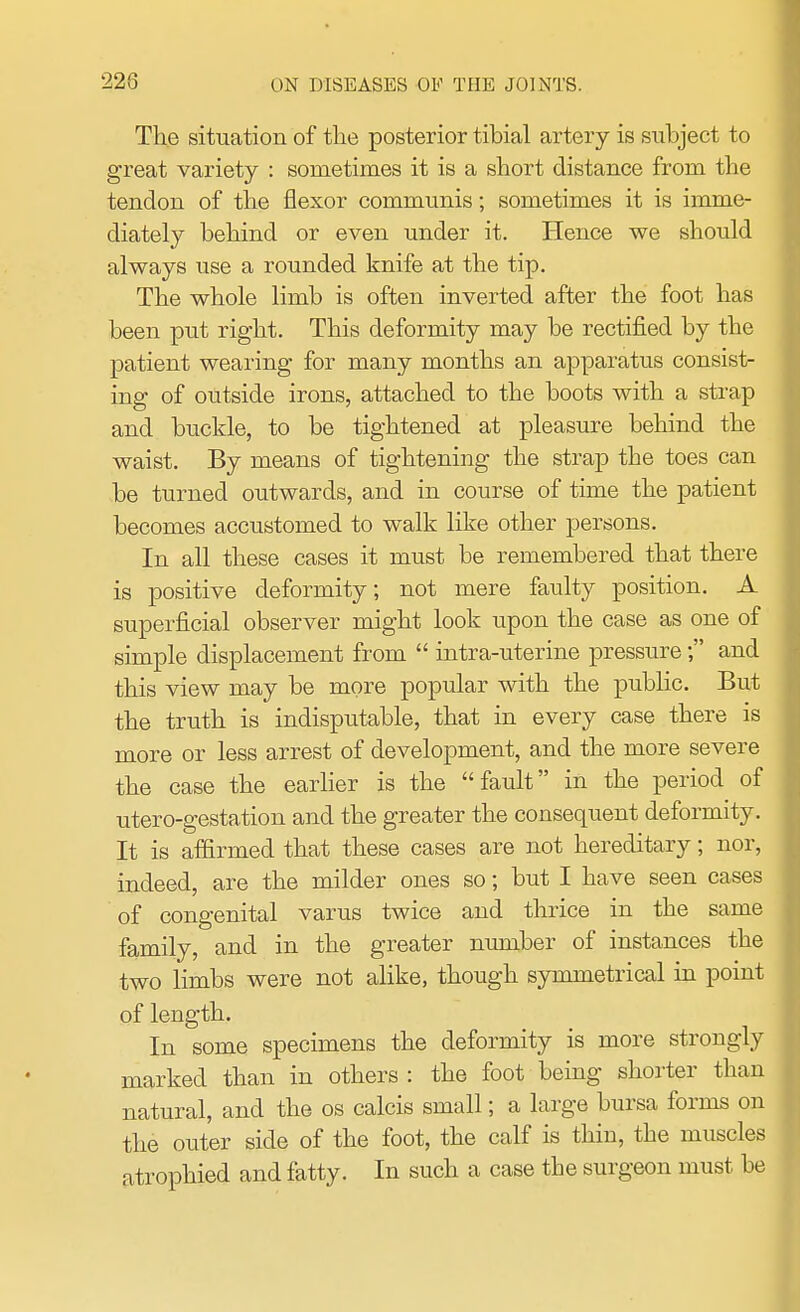 The situation of the posterior tibial artery is subject to great variety : sometimes it is a short distance from the tendon of the flexor communis; sometimes it is imme- diately behind or even under it. Hence we should always use a rounded knife at the tip. The whole limb is often inverted after the foot has been put right. This deformity may be rectified by the patient wearing for many months an apparatus consist- ing of outside irons, attached to the boots with a strap and buckle, to be tightened at pleasure behind the waist. By means of tightening the strap the toes can be turned outwards, and in course of time the patient becomes accustomed to walk like other persons. In all these cases it must be remembered that there is positive deformity; not mere faulty position. A superficial observer might look upon the case as one of simple displacement from  intra-uterine pressure; and this view may be more popular with the public. But the truth is indisputable, that in every case there is more or less arrest of development, and the more severe the case the earlier is the fault in the period of utero-gestation and the greater the consequent deformity. It is affirmed that these cases are not hereditary; nor, indeed, are the milder ones so; but I have seen cases of congenital varus twice and thrice in the same family, and in the greater number of instances the two limbs were not alike, though symmetrical in point of length. In some specimens the deformity is more strongly marked than in others : the foot being shorter than natural, and the os calcis small; a large bursa forms on the outer side of the foot, the calf is thin, the muscles atrophied and fatty. In such a case the surgeon must be
