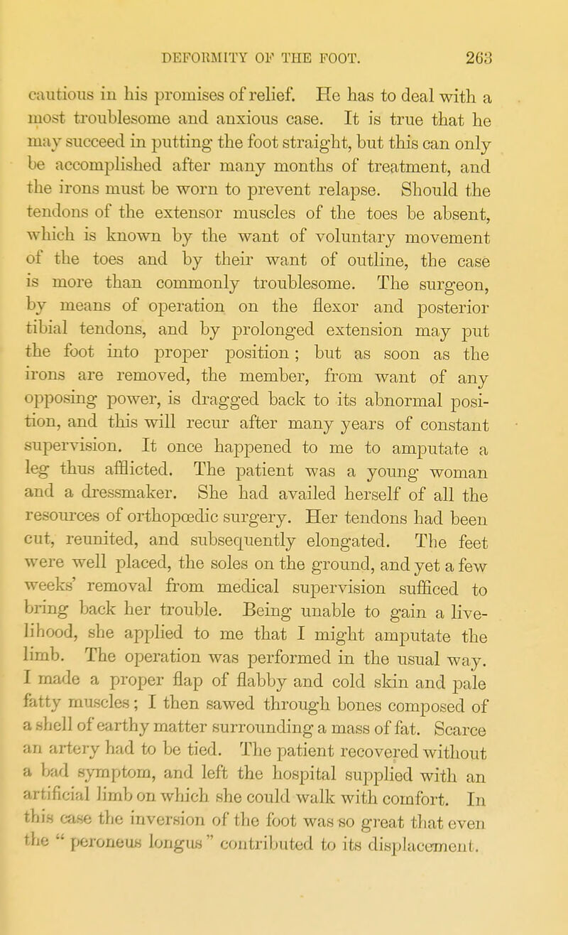 DEFORMITY OF THE FOOT. 20:; cautious in his promises of relief. He has to deal with a most troublesome and anxious case. It is true that he may succeed in putting the foot straight, but this can only be accomplished after many months of treatment, and the irons must be worn to prevent relapse. Should the tendons of the extensor muscles of the toes be absent, which is known by the want of voluntary movement of the toes and by their want of outline, the case is more than commonly troublesome. The surgeon, by means of operation on the flexor and posterior tibial tendons, and by prolonged extension may put the foot into proper position; but as soon as the irons are removed, the member, from want of any opposing power, is dragged back to its abnormal posi- tion, and this will recur after many years of constant supervision. It once happened to me to amputate a leg thus afflicted. The patient was a young woman and a dressmaker. She had availed herself of all the resources of orthopcedic surgery. Her tendons had been cut, reunited, and subsequently elongated. The feet were well placed, the soles on the ground, and yet a few weeks' removal from medical supervision sufficed to bring back her trouble. Being unable to gain a live- lihood, she applied to me that I might amputate the limb. The operation was performed in the usual way. I made a proper flap of flabby and cold skin and pale fatty muscles; I then sawed through bones composed of a shell of earthy matter surrounding a mass of fat. Scarce an artery had to be tied. The patient recovered without a bad symptom, and left the hospital supplied with an artificial limb on which she could walk with comfort. In this case the inversion of the foot was so great that even the  peroneiis lougus  contributed to its displacement.