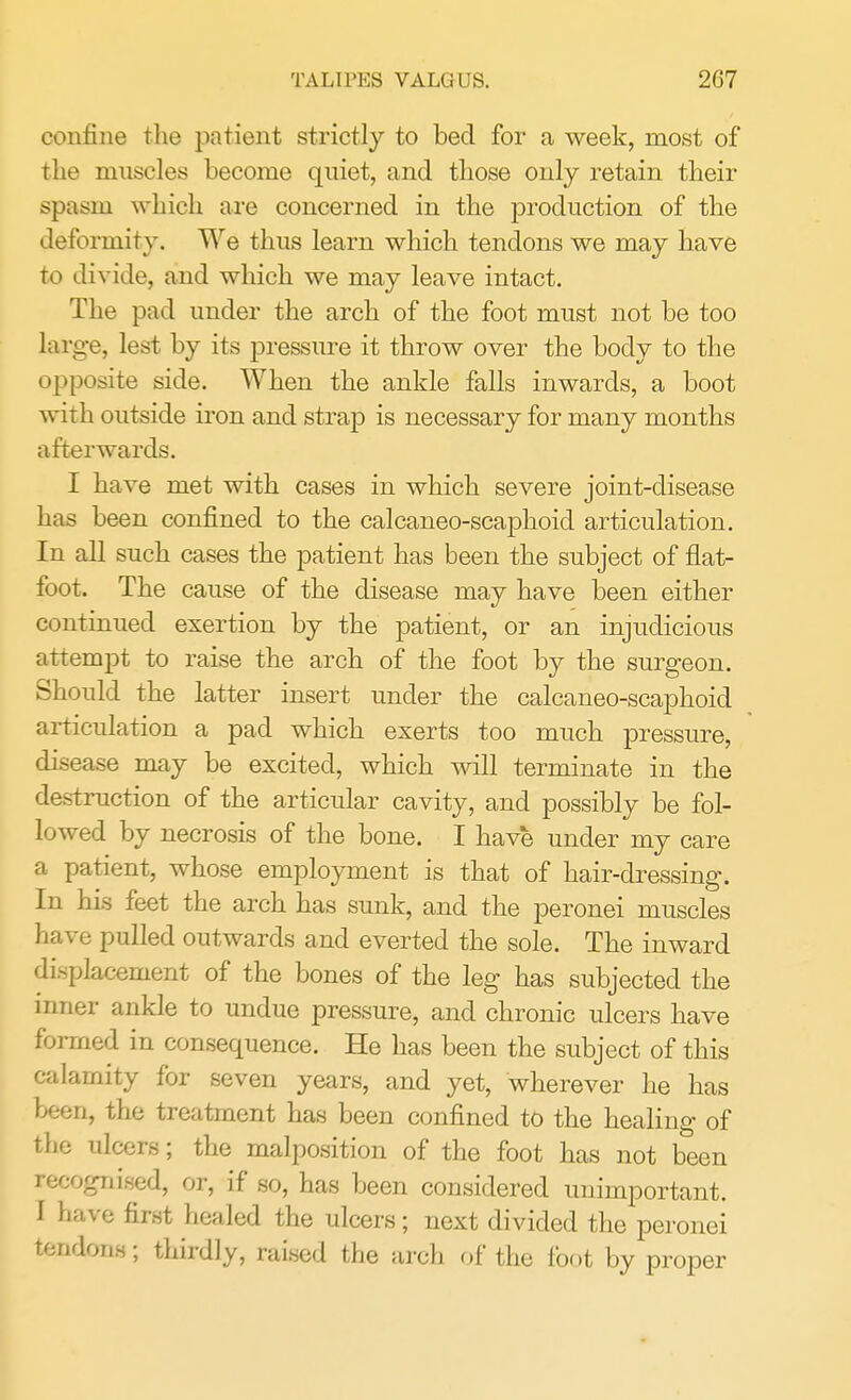 confine the patient strictly to bed for a week, most of the muscles become quiet, and those only retain their spasm which are concerned in the production of the deformity. We thus learn which tendons we may have to divide, and which we may leave intact. The pad under the arch of the foot must not be too large, lest by its pressure it throw over the body to the opposite side. When the ankle falls inwards, a boot with outside iron and strap is necessary for many months afterwards. I have met with cases in which severe joint-disease has been confined to the calcaneo-scaphoid articulation. In all such cases the patient has been the subject of flat- foot. The cause of the disease may have been either continued exertion by the patient, or an injudicious attempt to raise the arch of the foot by the surgeon. Should the latter insert under the calcaneo-scaphoid articulation a pad which exerts too much pressure, disease may be excited, which will terminate in the destruction of the articular cavity, and possibly be fol- lowed by necrosis of the bone. I have under my care a patient, whose employment is that of hair-dressing. In his feet the arch has sunk, and the peronei muscles have pulled outwards and everted the sole. The inward displacement of the bones of the leg has subjected the inner ankle to undue pressure, and chronic ulcers have formed in consequence. He has been the subject of this calamity for seven years, and yet, wherever he has been, the treatment has been confined to the healing of the ulcers; the malposition of the foot has not been recognised, or, if so, has been considered unimportant. I have first healed the ulcers; next divided the peronei tendons; thirdly, raised the arch of the foot by proper
