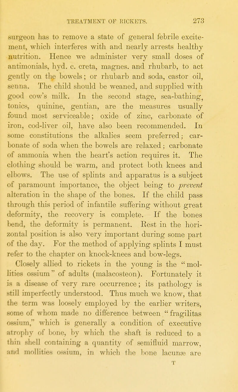 surgeon has to remove a state of general febrile excite- ment, which interferes with and nearly arrests healthy nutrition. Hence we administer very small doses of antimonials, hyd. c. creta, magnes. and rhubarb, to act gently on the bowels; or rhubarb and soda, castor oil, senna. The child should be weaned, and supplied with good cow's milk. In the second stage, sea-bathing, tonics, quinine, gentian, are the measures usually found most serviceable; oxide of zinc, carbonate of iron, cod-liver oil, have also been recommended. In some constitutions the alkalies seem preferred; car- bonate of soda when the bowels are relaxed; carbonate of ammonia when the heart's action requires it. The clothing should be warm, and protect both knees and elbows. The use of splints and apparatus is a subject of paramount importance, the object being to prevent alteration in the shape of the bones. If the child pass through this period of infantile suffering without great deformity, the recovery is complete. If the bones bend, the deformity is permanent. Rest in the hori- zontal position is also very important during some part of the day. For the method of applying splints I must refer to the chapter on knock-knees and bow-legs. Closely allied to rickets in the young is the mol- lities ossium of adults (malacosteon). Fortunately it is a disease of very rare occurrence; its pathology is still imperfectly understood. Thus much we know, that the term was loosely employed by the earlier writers, some of whom made no difference between  fragilitas ossiurn, which is generally a condition of executive atrophy of bone, by which the shaft is reduced to a thin shell containing a quantity of semifluid marrow, and mollities ossiurn, in which the bone lacuna} are T