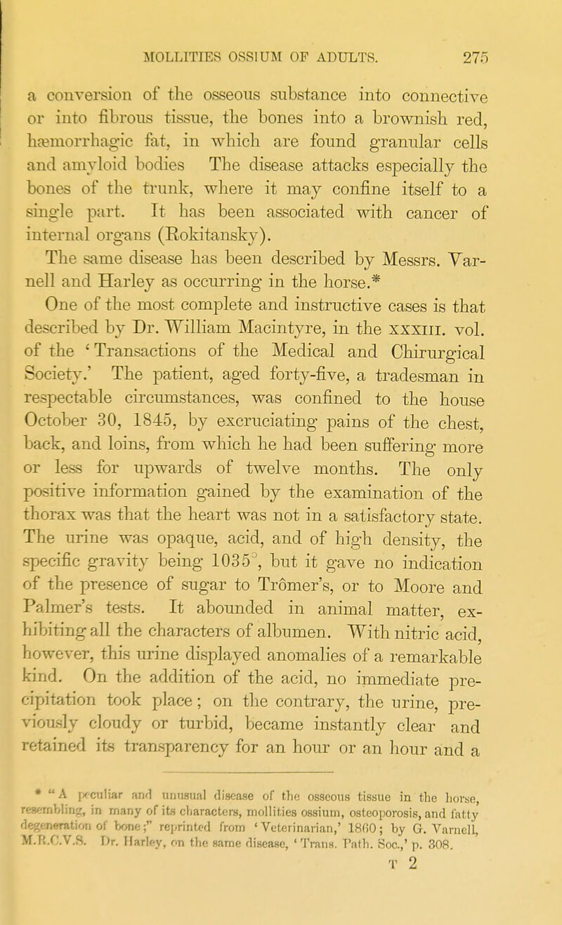 a conversion of the osseous substance into connective or into fibrous tissue, the bones into a brownish red, hemorrhagic fat, in which are found granular cells and amyloid bodies The disease attacks especially the bones of the trunk, where it may confine itself to a single part. It has been associated with cancer of internal organs (Rokitansky). The same disease has been described by Messrs. Yar- nell and Harley as occurring in the horse.* One of the most complete and instructive cases is that described by Dr. William Macintyre, in the xxxiii. vol. of the ' Transactions of the Medical and Chirurgical Society.' The patient, aged forty-five, a tradesman in respectable circumstances, was confined to the house October 30, 1845, by excruciating pains of the chest, back, and loins, from which he had been suffering more or less for upwards of twelve months. The only positive information gained by the examination of the thorax was that the heart was not in a satisfactory state. The urine was opaque, acid, and of high density, the specific gravity being 10353, but it gave no indication of the presence of sugar to Tromer's, or to Moore and Palmer's tests. It abounded in animal matter, ex- hibiting all the characters of albumen. With nitric acid, however, this urine displayed anomalies of a remarkable kind. On the addition of the acid, no immediate pre- cipitation took place; on the contrary, the urine, pre- viously cloudy or turbid, became instantly clear and retained its transparency for an hour or an hour and a * A [irculiar and unusual disease of the osseous tissue in the horse, resembling, in many of its characters, mollities ossium, osteoporosis, and i'atty degeneration of bone; reprinted from 'Veterinarian,' 18fi0; by G. Varnell, M.R.C.V.S. Dr. Harlf-y, r,n the same disease, 'Trans. T'ath. Hoc.,' p. 308. T 2