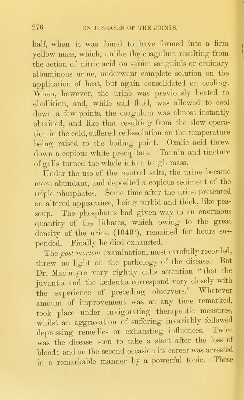 half, when it was found to have formed into a firm yellow mass, which, unlike theicoagulum resulting from the action of nitric acid on serum sanguinis or ordinary albuminous urine, underwent complete solution on the application of heat, but again consolidated on cooling. When, however, the urine was previously heated to ebullition, and, while still fluid, was allowed to cool down a few points, the coagulum was almost instantly obtained, and like that resulting from the slow opera- tion in the cold, suffered redissolution on the temperature being raised to the boiling point. Oxalic acid threw down a copious white precipitate. Tannin and tincture of galls turned the whole into a tough mass. Under the use of the neutral salts, the urine became more abundant, and deposited a copious sediment of the triple phosphates. Some time after the urine presented an altered appearance, being turbid and thick, like pea- soup. The phosphates had given way to an enormous quantity of the lithates, which owing to the great density' of the urine (1040°), remained for hours sus- pended. Finally he died exhausted. The post mortem examination, most carefully recorded, threw no light on the pathology of the disease. But Dr. Macintyre very rightly calls attention that the juvantia and the lsedentia correspond very closely with the experience of preceding observers. Whatever amount of improvement was at any time remarked, took place under invigorating therapeutic measures, whilst an aggravation of suffering invariably followed depressing remedies or exhausting influences. Twice was the disease seen to take a start after the loss of blood; and on the second occasion its career was arrested in a remarkable manner by a powerful tonic. These