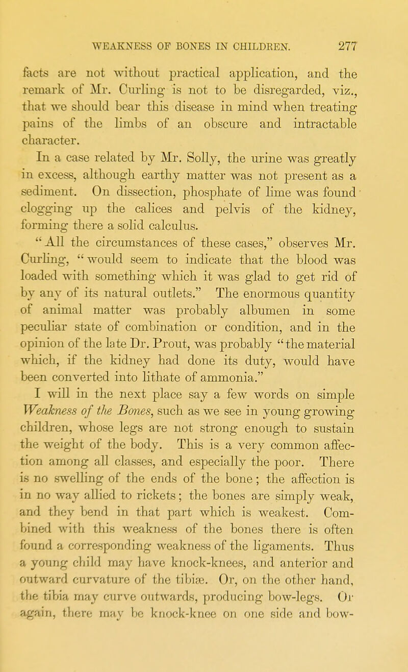 tacts are not without practical application, and the remark of Mr. Curling is not to be disregarded, viz., that we should bear this disease in mind when treating pains of the limbs of an obscure and intractable character. In a case related by Mr. Solly, the urine was greatly in excess, although earthy matter was not present as a sediment. On dissection, phosphate of lime was found clogging up the calices and pelvis of the kidney, forming there a solid calculus. All the circumstances of these cases, observes Mr. Curling, would seem to indicate that the blood was loaded with something which it was glad to get rid of by any of its natural outlets. The enormous quantity of animal matter was probably albumen in some peculiar state of combination or condition, and in the opinion of the late Dr. Prout, was probably thematerial which, if the kidney had done its duty, would have been converted into lithate of ammonia. I will in the next place say a few words on simple Weakness of the Bones, such as we see in young growing children, whose legs are not strong enough to sustain the weight of the body. This is a very common affec- tion among all classes, and especially the poor. There is no swelling of the ends of the bone; the affection is in no way allied to rickets; the bones are simply weak, and they bend in that part which is weakest. Com- bined with this weakness of the bones there is often found a corresponding weakness of the ligaments. Thus a young child may have knock-knees, and anterior and outward curvature of the tibiae. Or, on the other hand, the tibia may curve outwards, producing bow-legs. Or again, there may be knock-knee on one side and bow-