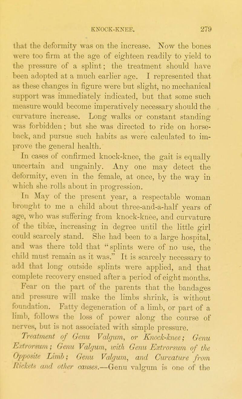 that the deformity was on the increase. Now the bones were too firm at the age of eighteen readily to yield to the pressure of a splint; the treatment should have been adopted at a much earlier age. I represented that as these changes in figure were but slight, no mechanical support was immediately indicated, but that some such measure would become imperatively necessary should the curvature increase. Long walks or constant standing was forbidden; but she was directed to ride on horse- back, and pursue such habits as were calculated to im- prove the general health. In cases of confirmed knock-knee, the gait is equally uncertain and ungainly. Any one may detect the deformity, even in the female, at once, by the way in which she rolls about in progression. In May of the present year, a respectable woman brought to me a child about three-and-a-half years of age, who was suffering from knock-knee, and curvature of the tibiaa, increasing in degree until the little girl could scarcely stand. She had been to a large hospital, and was there told that splints were of no use, the child must remain as it was. It is scarcely necessary to add that long outside splints were applied, and that complete recovery ensued after a period of eight months. Fear on the part of the parents that the bandages and pressure will make the limbs shrink, is without foundation. Fatty degeneration of a limb, or part of a limb, follows the loss of power along the course of nerves, but is not associated with simple pressure. Treatment of Genu Valgum, or Knock-knee; Genu Extromm; Genu Valgum, with Genu Extrorsum of the Oppomte Limb; Genu Valgum, and Curvature from Rtekets and Other muses.—Genu valgum is one of the