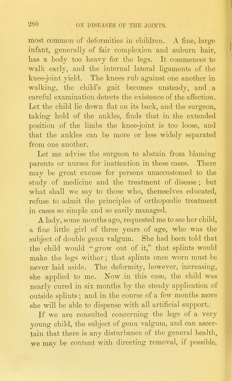 most common of deformities in children. A fine, large infant, generally of fair complexion and auburn hair, has a body too heavy for the legs. It commences to walk early, and the internal lateral ligaments of the knee-joint yield. The knees rub against one another in walking, the child's gait becomes unsteady, and a careful examination detects the existence of the affection. Let the child lie down flat on its back, and the surgeon, taking hold of the ankles, finds that in the extended position of the limbs the knee-joint is too loose, and that the ankles can be more or less widely separated from one another. Let me advise the surgeon to abstain from blaming parents or nurses for inattention in these cases. There may be great excuse for persons unaccustomed to the study of medicine and the treatment of disease; but what shall we say to those who, themselves educated, refuse to admit the principles of orthopcedic treatment in cases so simple and so easily managed. A lady, some months ago, requested me to see her child, a fine little girl of three years of age, who was the subject of double genu valgum. She had been told that the child would grow out of it, that splints would make the legs wither; that splints once worn must be never laid aside. The deformity, however, increasing, she applied to me. Now in this case, the child was nearly cured in six months by the steady application of outside splints; and in the course of a few months more she will be able to dispense with all artificial support. If we are consulted concerning the legs of a very young child, the subject of genu valgum, and can ascer- tain that there is any disturbance of the general health, we may be content with directing removal, if possible,