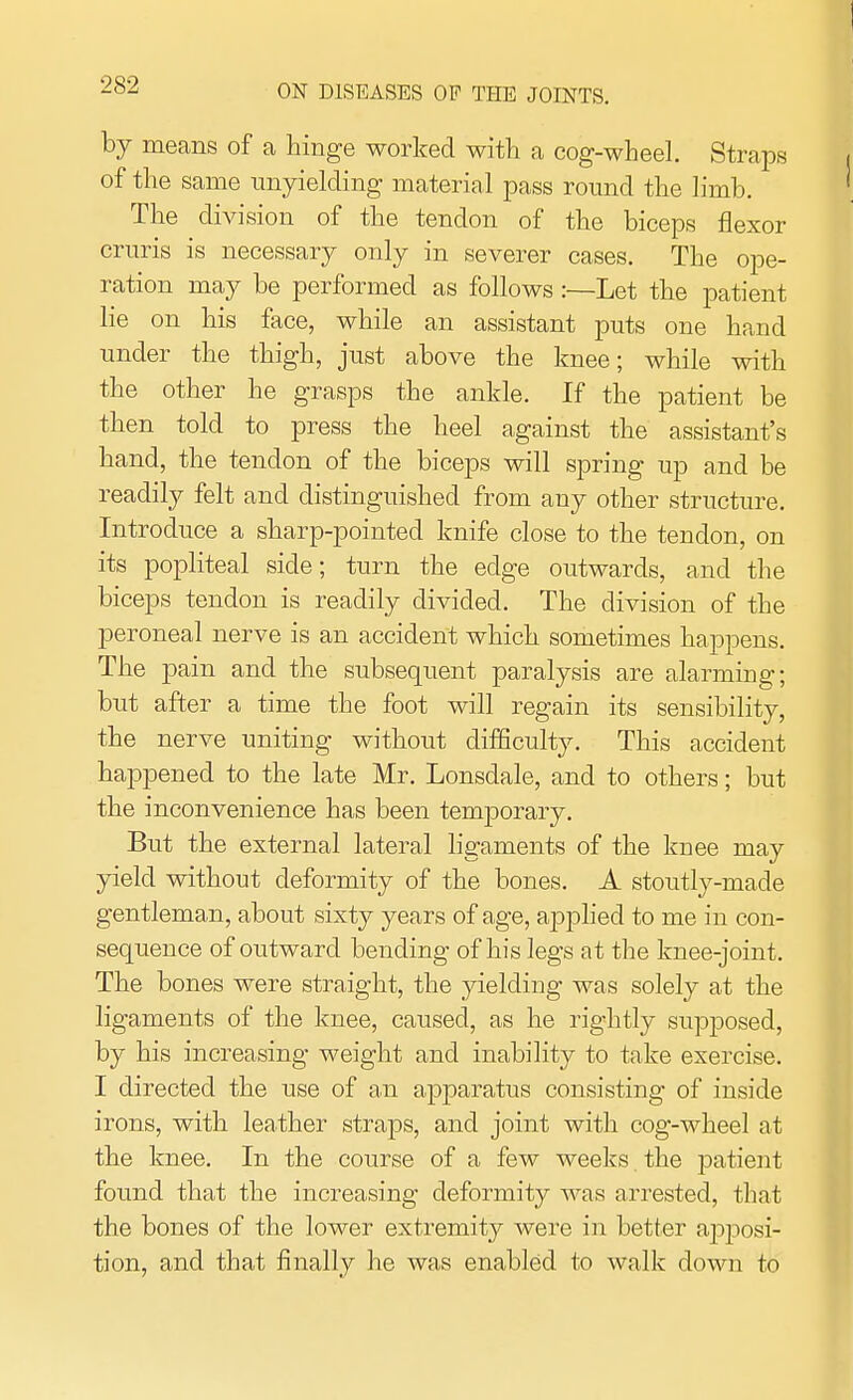 means of a hinge worked with a cog-wheel. Straps of the same unyielding material pass round the limb. The division of the tendon of the biceps flexor cruris is necessary only in severer cases. The ope- ration may be performed as follows :—Let the patient lie on his face, while an assistant puts one hand under the thigh, just above the knee; while with the other he grasps the ankle. If the patient be then told to press the heel against the assistant's hand, the tendon of the biceps will spring up and be readily felt and distinguished from any other structure. Introduce a sharp-pointed knife close to the tendon, on its popliteal side; turn the edge outwards, and the biceps tendon is readily divided. The division of the peroneal nerve is an accident which sometimes happens. The pain and the subsequent paralysis are alarming; but after a time the foot will regain its sensibility, the nerve uniting without difficulty. This accident happened to the late Mr. Lonsdale, and to others; but the inconvenience has been temporary. But the external lateral ligaments of the knee may yield without deformity of the bones. A stoutly-made gentleman, about sixty years of age, applied to me in con- sequence of outward bending of his legs at the knee-joint. The bones were straight, the yielding was solely at the ligaments of the knee, caused, as he rightly supposed, by his increasing weight and inability to take exercise. I directed the use of an apparatus consisting of inside irons, with leather straps, and joint with cog-wheel at the knee. In the course of a few weeks , the patient found that the increasing deformity was arrested, that the bones of the lower extremity were in better apposi- tion, and that finally he was enabled to walk down to