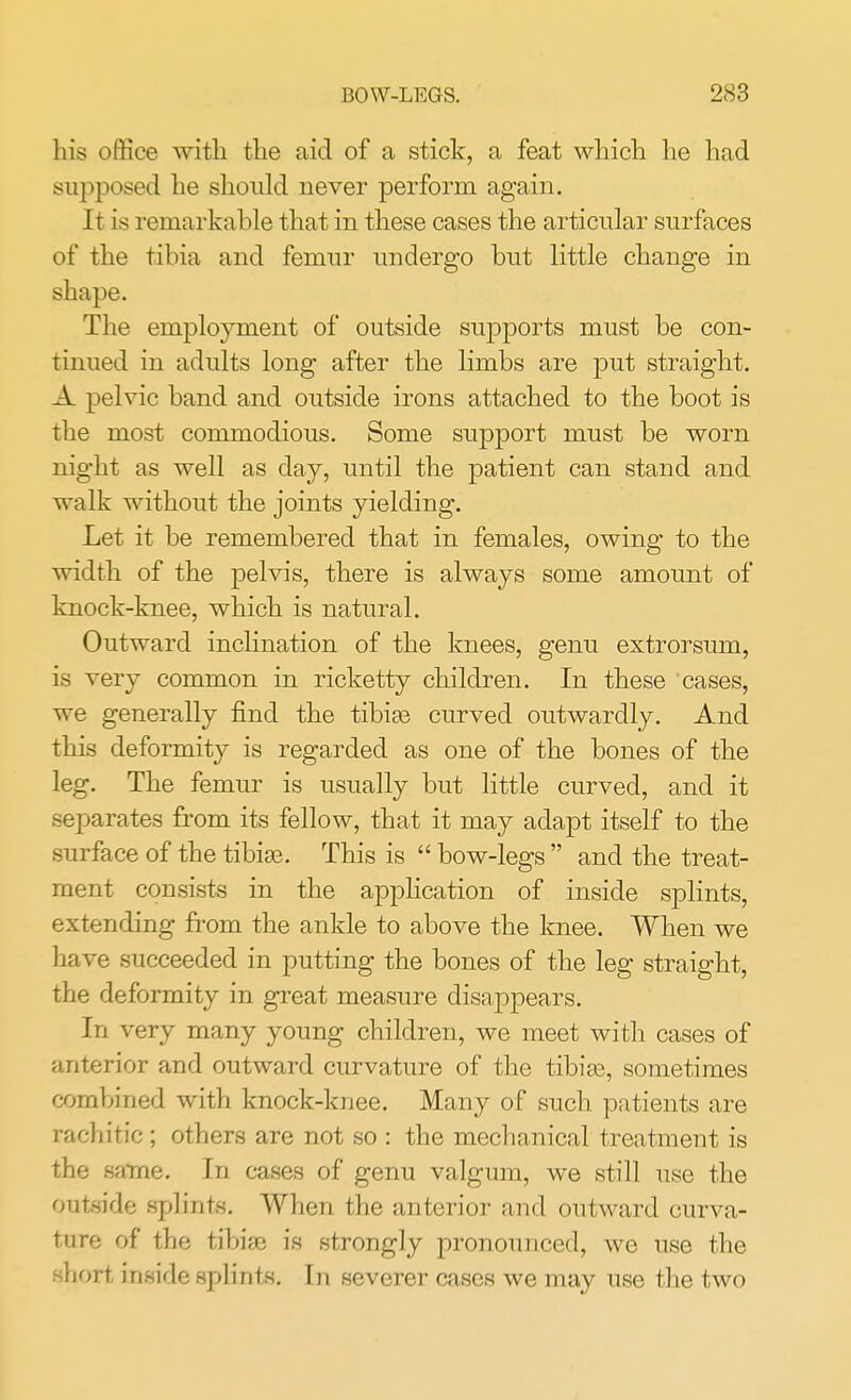 his office with the aid of a stick, a feat which he had supposed he should never perform again. It is remarkable that in these cases the articular surfaces of the tibia and femur undergo but little change in shape. The employment of outside supports must be con- tinued in adults long after the limbs are put straight. A pelvic band and outside irons attached to the boot is the most commodious. Some support must be worn night as well as day, until the patient can stand and walk without the joints yielding. Let it be remembered that in females, owing to the width of the pelvis, there is always some amount of knock-knee, which is natural. Outward inclination of the knees, genu extrorsum, is very common in ricketty children. In these cases, we generally find the tibiae curved outwardly. And this deformity is regarded as one of the bones of the leg. The femur is usually but little curved, and it separates from its fellow, that it may adapt itself to the surface of the tibiae. This is  bow-legs  and the treat- ment consists in the application of inside splints, extending from the ankle to above the knee. When we have succeeded in putting the bones of the leg straight, the deformity in great measure disappears. In very many young children, we meet with cases of anterior and outward curvature of the tibiae, sometimes combined with knock-knee. Many of such patients are rachitic ; others are not so : the mechanical treatment is the same. In cases of genu valgum, we still use the outside splints. When the anterior and outward curva- ture of the tibiae is strongly pronounced, we use the short inside splints. In severer cases we may use the two