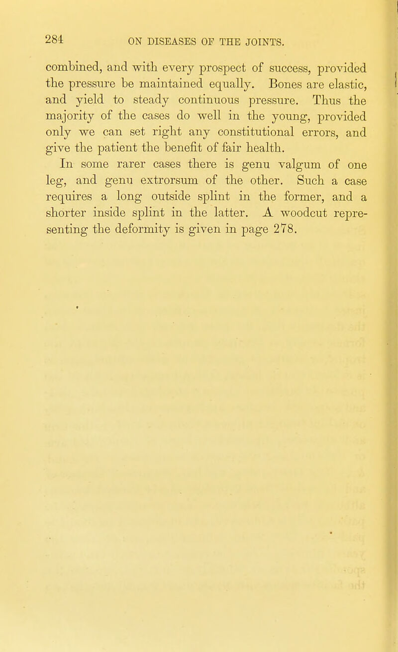 combined, and with every prospect of success, provided the pressure be maintained equally. Bones are elastic, and yield to steady continuous pressure. Thus the majority of the cases do well in the young, provided only we can set right any constitutional errors, and give the patient the benefit of fair health. In some rarer cases there is genu valgum of one leg, and genu extrorsum of the other. Such a case requires a long outside splint in the former, and a shorter inside splint in the latter. A woodcut repre- senting the deformity is given in page 278.