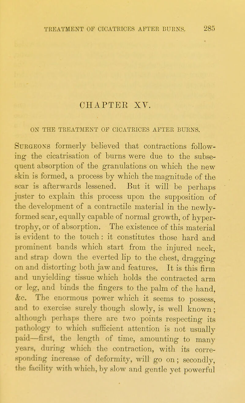 CHAPTER XT. ON THE TREATMENT OF CICATRICES AFTER BURNS. Surgeons formerly believed that contractions follow- ing the cicatrisation of burns were due to the subse- quent absorption of the granulations on which the new skin is formed, a process by which the magnitude of the scar is afterwards lessened. But it will be perhaps juster to explain this process upon the supposition of the development of a contractile material in the newly- formed scar, equally capable of normal growth, of hyper- trophy, or of absorption. The existence of this material is evident to the touch : it constitutes those hard and prominent bands which start from the injured neck, and strap down the everted lip to the chest, dragging on and distorting both jaw and features. It is this firm and unyielding tissue which holds the contracted arm or leg, and binds the fingers to the palm of the hand, &c. The enormous power which it seems to possess, and to exercise surely though slowly, is well known; although perhaps there are two points respecting its pathology to which sufficient attention is not usually paid—first, the length of time, amounting to many years, during which the contraction, with its corre- sponding increase of deformity, will go on; secondly, the facility with which, by slow and gentle yet powerful