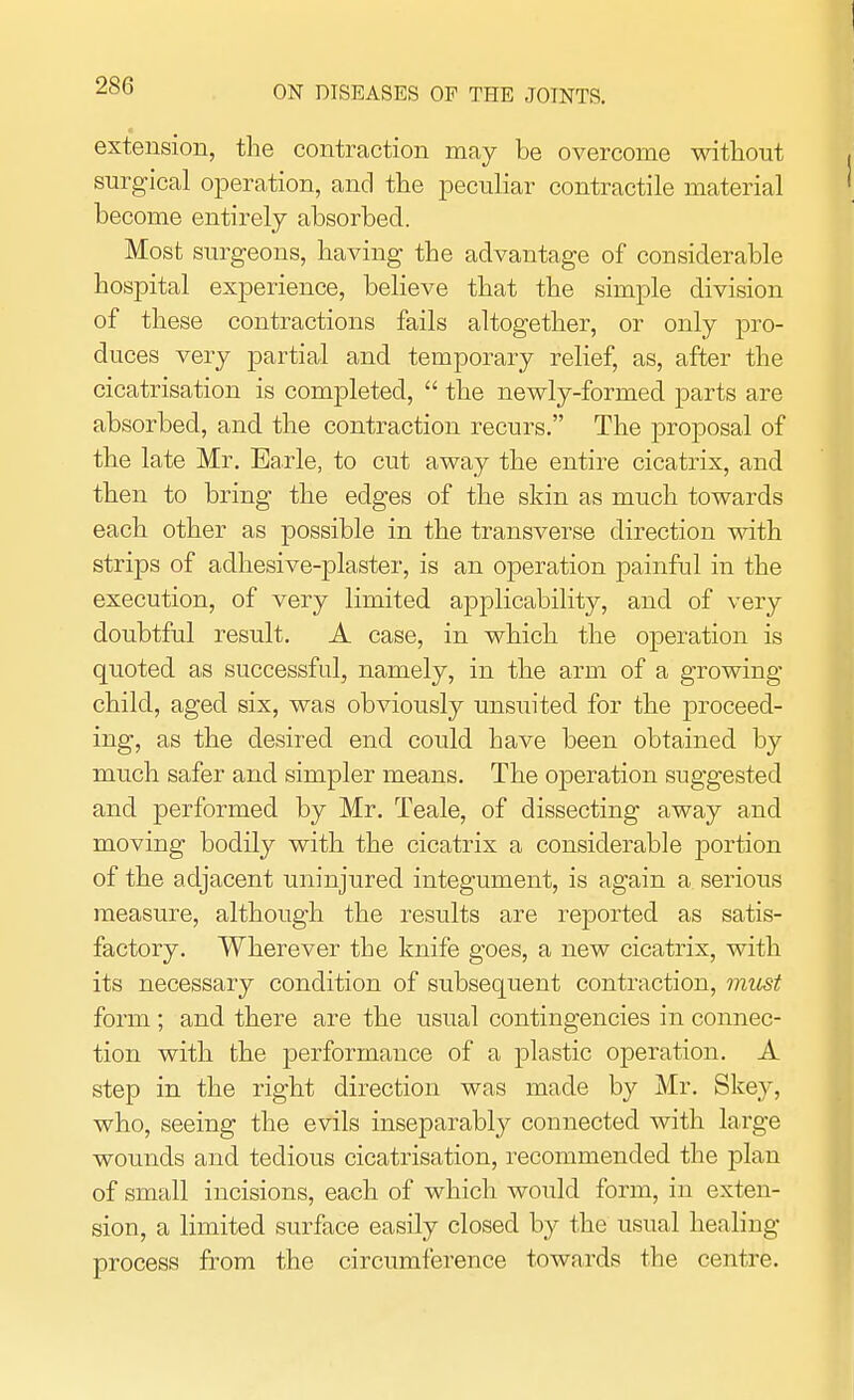 extension, the contraction may be overcome without surgical operation, and the peculiar contractile material become entirely absorbed. Most surgeons, having the advantage of considerable hospital experience, believe that the simple division of these contractions fails altogether, or only pro- duces very partial and temporary relief, as, after the cicatrisation is completed,  the newly-formed parts are absorbed, and the contraction recurs. The proposal of the late Mr. Earle, to cut away the entire cicatrix, and then to bring the edges of the skin as much towards each other as possible in the transverse direction with strips of adhesive-plaster, is an operation painful in the execution, of very limited applicability, and of very doubtful result. A case, in which the operation is quoted as successful, namely, in the arm of a growing- child, aged six, was obviously unsuited for the proceed- ing, as the desired end could have been obtained by much safer and simpler means. The operation suggested and performed by Mr. Teale, of dissecting away and moving bodily with the cicatrix a considerable portion of the adjacent uninjured integument, is again a serious measure, although the results are reported as satis- factory. Wherever the knife goes, a new cicatrix, with its necessary condition of subsequent contraction, must form ; and there are the usual contingencies in connec- tion with the performance of a plastic operation. A step in the right direction was made by Mr. Skey, who, seeing the evils inseparably connected with large wounds and tedious cicatrisation, recommended the plan of small incisions, each of which would form, in exten- sion, a limited surface easily closed by the usual healing- process from the circumference towards the centre.