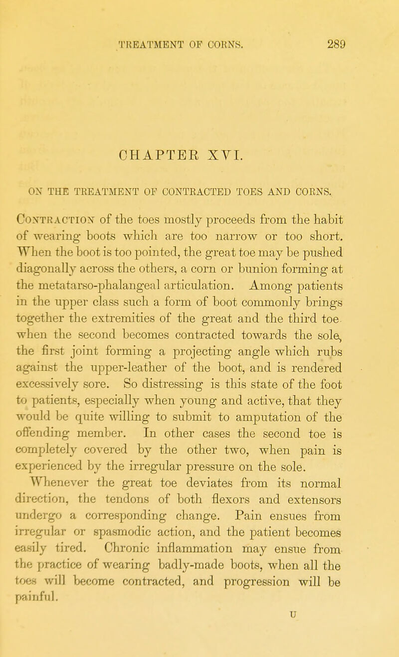 CHAPTER XVI. OX THE TREATMENT OF CONTRACTED TOES AND CORNS. Contraction of the toes mostly proceeds from the habit of wearing- boots which are too narrow or too short. When the boot is too pointed, the great toe may be pushed diagonally across the others, a corn or bunion forming at the metatarso-phalangeal articulation. Among patients in the upper class such a form of boot commonly brings together the extremities of the great and the third toe when the second becomes contracted towards the sole, the first joint forming a projecting angle which rubs against the upper-leather of the boot, and is rendered excessively sore. So distressing is this state of the foot to patients, especially when young and active, that they would be quite willing to submit to amputation of the offending member. In other cases the second toe is completely covered by the other two, when pain is experienced by the irregular pressure on the sole. Whenever the great toe deviates from its normal direction, the tendons of both flexors and extensors undergo a corresponding change. Pain ensues from irregular or spasmodic action, and the patient becomes easily tired. Chronic inflammation may ensue from the practice of wearing badly-made boots, when all the toes will become contracted, and progression will be painful. u