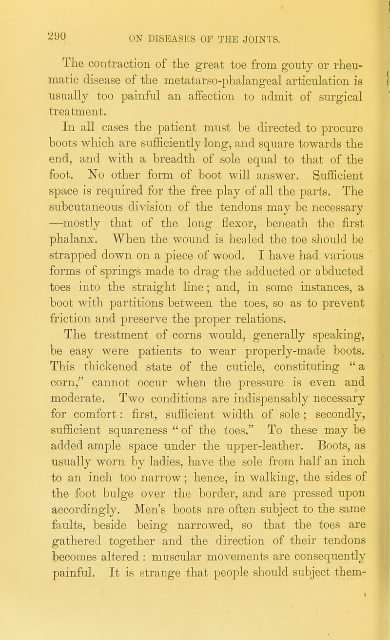 The contraction of the great toe from gouty or rheu- matic disease of the metatarso-phalangeal articulation is usually too painful an affection to admit of surgical treatment. In all cases the patient must be directed to procure boots which are sufficiently long, and square towards the end, and with a breadth of sole equal to that of the foot. No other form of boot will answer. Sufficient space is required for the free play of all the parts. The subcutaneous division of the tendons may be necessary •—mostly that of the long flexor, beneath the first phalanx. When the wound is healed the toe should be strapped down on a piece of wood. I have had various forms of springs made to drag the adducted or abducted toes into the straight line; and, in some instances, a boot with partitions between the toes, so as to prevent friction and preserve the proper relations. The treatment of corns would, generally speaking, be easy were patients to wear properly-made boots. This thickened state of the cuticle, constituting a corn, cannot occur when the pressure is even and moderate. Two conditions are indispensably necessary for comfort: first, sufficient width of sole; secondly, sufficient squareness of the toes. To these may be added ample space under the upper-leather. Boots, as usually worn by ladies, have the sole from half an inch to an inch too narrow; hence, in walking, the sides of the foot bulge over the border, and are pressed upon accordingly. Men's boots are often subject to the same faults, beside being narrowed, so that the toes are gathered together and the direction of their tendons becomes altered : muscular movements are consequently painful. It is strange that people should subject them-