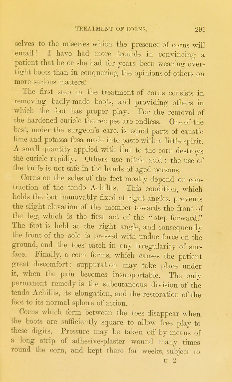 selves to the miseries which the presence of corns will entail! I have had more trouble in convincing a patient that he or she had for years been wearing over- tight boots than in conquering the opinions of others on more serious matters: The first step in the treatment of corns consists in removing badly-made boots, and providing others in which the foot has proper play. For the removal of the hardened cuticle the recipes are endless. One of the best, under the surgeon's care, is equal parts of caustic lime and potassa fusa made into paste with a little spirit. A small quantity applied with lint to the corn destroys the cuticle rapidly. Others use nitric acid : the use of the knife is not safe in the hands of aged persons. Corns on the soles of the feet mostly depend on con- traction of the tendo Achillis. This condition, which holds the foot immovably fixed at right angles, prevents the slight elevation of the member towards the front of the leg, which is the first act of the  step forward. The foot is held at the right angle, and consequently the front of the sole is pressed with undue force on the ground, and the toes' catch in any irregularity of sur- face. Finally, a corn forms, which causes the patient great discomfort: suppuration may take place under it, when the pain becomes insupportable. The only permanent remedy is the subcutaneous division of the tendo Achillis, its elongation, and the restoration of the foot to its normal sphere of action. Corns which form between the toes disappear when the boots are sufficiently square to allow free play to these digits. Pressure may be taken off by means of a long strip of adhesive-plaster wound many times round the corn, and kept there for weeks, subject to u 2