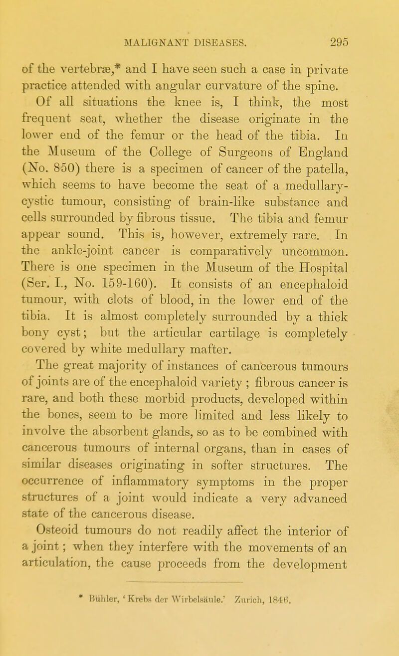 of the vertebrae,* and I have seen such a case in private practice attended with angular curvature of the spine. Of all situations the knee is, I think, the most frequent seat, whether the disease originate in the lower end of the femur or the head of the tibia. In the Museum of the College of Surgeons of England (No. 850) there is a specimen of cancer of the patella, which seems to have become the seat of a medullary- cystic tumour, consisting of brain-like substance and cells surrounded by fibrous tissue. The tibia and femur appear sound. This is, however, extremely rare. In the ankle-joint cancer is comparatively uncommon. There is one specimen in the Museum of the Hospital (Ser. I., No. 159-160). It consists of an encephaloid tumour, with clots of blood, in the lower end of the tibia, It is almost completely surrounded by a thick bony cyst; but the articular cartilage is completely covered by white medullary mafter. The great majority of instances of cancerous tumours of joints are of the encephaloid variety ; fibrous cancer is rare, and both these morbid products, developed within the bones, seem to be more limited and less likely to involve the absorbent glands, so as to be combined with cancerous tumours of internal organs, than in cases of similar diseases originating in softer structures. The occurrence of inflammatory symptoms in the proper structures of a joint would indicate a very advanced state of the cancerous disease. Osteoid tumours do not readily affect the interior of a joint; when they interfere with the movements of an articulation, the cause proceeds from the development * Btfhler,' Krcb* der Wirbelrtlule.' Zurich, 184«.