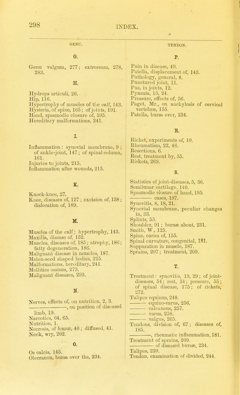 GENU. G. Genu valgum, 277; extrorsum, 278, 283. H. Hydrops articuli, 26. Hip, 116. Hypertrophy of muscles of the enlf, 143. Hysteria, of spine, 165; of joints, 191. Hand, spasmodic closure of, 195. Hereditary malformations, 241. I. Inflammation: synovial membrane, 9 ; of ankle-joint, 147; of spinal column, 161. Injuries to joints, 215. Inflammation after wounds, 215. X. Knock-knee, 27. Knee, diseases of, 127 ; excision of, 138; dislocation of, 189. M. Muscles of the calf; hypertrophy, 143. Maxilla, disease of, 152. Muscles, diseases of, 185; atrophy, 186; fatty degeneration, 186. Malignant disease in muscles, 187. Melon-seed shaped bodies, 225. Malformations, hereditary, 241. Mollifies ossium, 273. Malignant diseases, 293. N. Nerves, effects of, on nutrition, 2, 3. , on position of diseased limb, 19. Narcotics, 64, 65. Nutrition, 1. Necrosis, of femur, 40 ; diffused, 41. Neck, wry, 202. 0. Os calcis, 145. Olecranon, bursa over the, 234. TENDON. P. Pain in disease, 49. Patella, displacement of, 143. Pathology, general, 8. Punctured joint, 11. Pus, in joints, 12. Pyaemia, 15, 24. Pressure, effects of, 56. Paget, Mr., on anchylosis of cervical vertebras, 155. Patella, bursa over, 234. E. Kichet, experiments of, 10. Rheumatism, 22, 46. Eesectious, 6. Rest, treatment by, 55. Rickets, 269. S. Statistics of joint-diseases, 5, 36. Semilunar cartilage, 110. Spasmodic closure of hand, 195. cases, 197. Synovitis, 8, 18, 21. Synovial membrane, peculiar changes in, 33. Splints, 55. Shoulder, 91 ; bursas about, 231. Smith, W., 125. Spine, caries of, 155. Spinal curvature, congenital, 181. Suppuration in muscle, 187. Sprains, 207 ; treatment, 209. T. Treatment: synovitis, 19, 29 ; of joint- diseases, 54; rest, 54; pressure, 55 ; of spinal disease, 175; of rickets, 272. Talipes equinus, 248. equino-varus, 256. calcaneus, 257. varus, 258. valgus, 265. Tendons, division of, 67 ; diseases of, 185. , rheumatic inflammation, 181. Treatment of sprains, 209. of diseased bursse, 234. Talipes, 239. Tendon, examination of divided, 244.