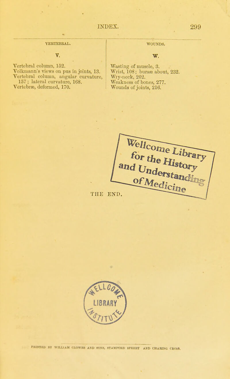VERTEBRAL. V. Vertebral column, 152. Volkiuann's views on pus in joints, 13. Vertebral column, angular curvature, 157 ; lateral curvature, 168. Vertebrae, deformed, 170. WOUNDS. W. Wasting of muscle, 3. Wrist, 108; bursas about, 232, Wry-neck, 202. Weakness of bones, 277. Wounds of joints, 216. fHIKlr.U RT WILLIAM '.LOWHl AND PONS, KTAMFOllD bTKKCT AND CHARING CROSS.