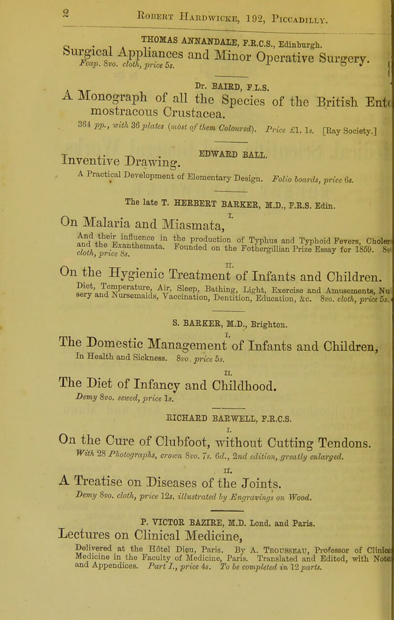 THOMAS AOTANDALE, F.R.C.S., Edinburgh. SU1^&TS and Minor °P^ati7e Surgery. . Dr. BAIRD, F.L.S. Monograph of all the Species of the British Ent« mostracous Crustacea. 364 pp., with Z6 plates (most of then Coloured). Price £1. U [Ray Society.] EDWARD BALI. Inventive Drawing A Practical Development of Elementary Design. Folio boards, price 6s. The late T. HERBERT BARKER, M.D., F.R.S. Edin. On Malaria and Miasmata, * andVh^'k^^V11 ihe PJoduoti°n of Typhus and Typhoid Fevers, Cooler cht/^prife Ss ■ F°Unded on the Fothergillian Prize Essay for 1859. 8* On the Hygienic Treatment'of Infants and Children. ^»3f vPeratUr?3 A# S?eep' Bathi°g. Light, Exercise and Amusements, Nu sery and Nursemaids, Vaccination, Dentition, Education, 4c. 8vo. cloth, price 5s. S. BARKER, M.D., Brighton. The Domestic Management'of Infants and Children, In Health and Sickness. 8vo. price 5s. II. The Diet of Infancy and Childhood. Demy 8vo. sewed, price Is. RICHARD BAR WELL, F.R.C.S. I. On the Cure of Clubfoot, without Cutting Tendons. With 28 Photographs, crown Svo. 7s. 6d., 2nd edition, greatly enlarged. H. A Treatise on Diseases of the Joints. Demy 8vo. cloth, price lis. illustrated by Engraving's on Wood. P. VICTOR BAZIRE, M.D. lond. and Paris. Lectures on Clinical Medicine, Delivered at the H6tel Dieu, Paris. By A. TnoussEAU, Professor of Clinics Medicine in the Faculty of Medicine, Paris. Translated and Edited, with Note and Appendices. Part I., price 4s. To be completed in 12 parts.