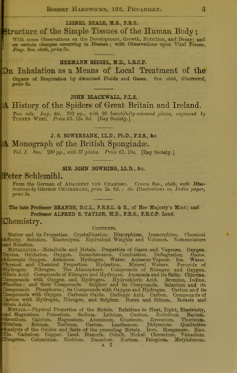LIONEL BEALE, M.B., F.R.S. Structure of the Simple Tissues of the Human Body; With some Observations on the Development, Growth, Nutrition, and Decay; and on certain obanges ooourring in Disease ; with Observations upon Vital Forces. ' Fcap. 8vo. cloth, price 5s. HERMANN BEIGEL, M.D., L.R.C.P. On Inhalation as a Means of Local Treatment of the Organs of Respiration by Atomised Fluids and Gases. 8vo. cloth, illustrated, price 6s. JOHN BLACKBALL, F.L.S. 'A History of the Spiders of Great Britain and Ireland. Tiro vols. Imp. 4to. 383 pp., with 29 beautifully-coloured plates, engraved by Txhtes West. Price £3. 13$. 6d. [Ray Society.] J. S. BOWERBANK, LL.D., Ph.D., F.Z.S., &c. A Monograph of the British Spongiadse. Vol. I. 8vo. 290 pp., with 37plates. Price £1. Ids. [Ray Society.] SLR JOHN BOWRLNG, LL.D., &c. Peter Sohlemihl. From the German of Adalbert ton Chaihsso. Crown 8vo., cloth, with Illus- trations by George Cruekshank, price 2s. 6d. ; the Illustrations on India paper, price os. The late Professor BRANDE, D.C.L., F.R.S.L. & E., of Her Majesty's Mint; and Professor ALFRED S. TAYLOR, M.D., F.R.S., F.R.C.P. Lond. Chemistry. CONTESTS. Matter and its Properties. Crystallization. Dimorphism. Isomorphism. Chemical (Affinity. Solution. Electrolysis. Equivalent Weights and Volumes. Nomenclature and Notation. M ETALLorDs.—Metalloids and Metals. Properties of Gases and Vapours. Oxygen. Oxides. Oxidation. Oxygen. Incandescence. Combustion. Deflagration. Ozone. Allotropic Oxygen. Antozone. Hydrogen. Water. Aqueous Vapour. Ioe. Water, fhysieal and Chemical Properties. Hydration. Mineral Waters. Peroxide of Hydrogen. Nitrogen. The Atmosphere. Compounds of Nitrogen and Oxygen. N'itric Acid. Compounds of Nitrogen and Hydrogen. Ammonia and its Salts. Chlorine. Compounds with Oxygen and Hydrogen. Hydrochloric Acid. Bromine, Iodine, fluorine ; and their Compounds. Sulphur and its Compounds. Selenium and its Compounds. Phosphorus; its Compounds with Oxygen and Hydrogen. Carbon an d its Compounds with Oxygen. Carbonic Oxide. Carbonic Acid. Carbon. Compounds of Carbon with Hydrogen, Nitrogen, and Sulphur. Boron and Silicon. Boracio and Bflicic Acids. Metals.—Physical Properties of the Metals. Relations to Heat, Light, Electricity, and Magnetism. Potassium. Sodium. Lithium. Ctcsium. Rubidium. Barium. Strontium. Calcium. Magnesium. Aluminum. Glucinum. Zirconium. Thorinum. Yttrium. Erbium. Terbium. Cerium. Lanthanum. Didymium. Qualitative 'Analysis of the Oxides and Salts of the preceding Metals. Iron. Manganese. Zinc. CHn. Cadmium. Copper. Lead. Bismuth. Cobalt. Nickel. Chromium. Vanadium. ITongsten. Colurnbium. Niobium. Ilmenium. Norium. Pelopium. Molvbdcnum. a 2
