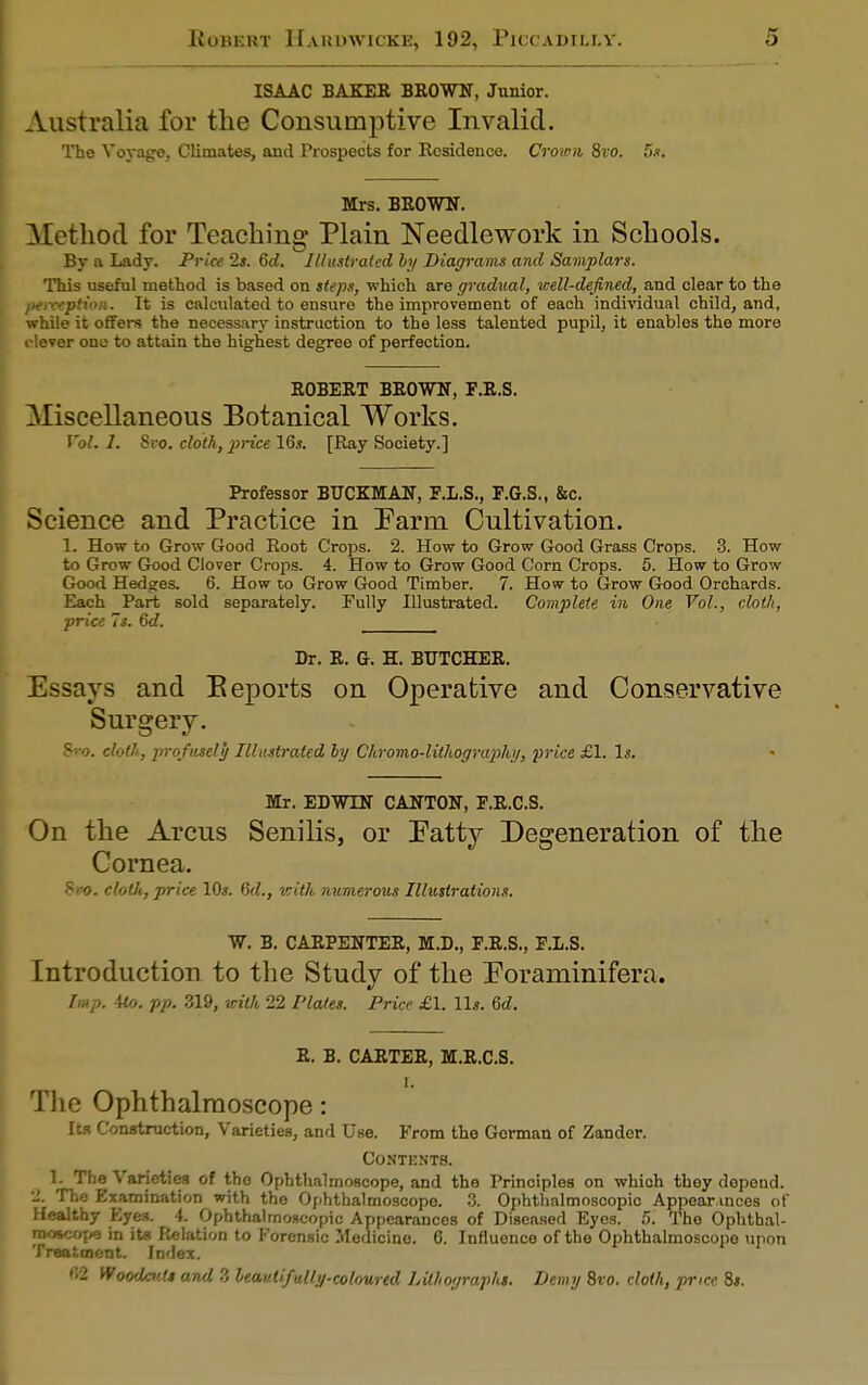 ISAAC BAKER BROWN, Junior. Australia for the Consumptive Invalid. The Voyage, Climates, and Prospects for Residence. Crown Svo. 5s. Mrs. BROWN. Method for Teaching Plain Needlework in Schools. By a Lady. Price 2s. 6d. Illustrated by Diagrams and Samplars. This useful method is based on steps, which are gradual, well-defined, and clear to the perception. It is calculated to ensure the improvement of each individual child, and, while it offers the necessary instruction to the less talented pupil, it enables the more elever ono to attain the highest degree of perfection. ROBERT BROWN, F.R.S. Miscellaneous Botanical Works. Vol. I. Sro. cloth, price 16*. [Ray Society.] Professor BUCKMAN, F.L.S., F.G.S., &c. Science and Practice in Farm. Cultivation. L How to Grow Good Root Crops. 2. How to Grow Good Grass Crops. 3. How to Grow Good Clover Crops. 4. How to Grow Good Corn Crops. 5. How to Grow Good Hedges. 6. How to Grow Good Timber. 7. How to Grow Good Orchards. Each Part sold separately. Fully Illustrated. Complete in One Vol., cloth, price Is. 6d. Dr. R. G. H. BUTCHER. Essays and Beports on Operative and Conservative Surgery. Sro. cloth, profusely Illustrated ly C'hromo-lithography, price £1. Is. Mr. EDWIN CANTON, F.R.C.S. On the Arcus Senilis, or Fatty Degeneration of the Cornea. 8*0. cloth, price 10*. 6d., with numerous Illustrations. W. B. CARPENTER, M.D., F.R.S., F.L.S. Introduction to the Study of the Foraminifera. Imp. 4to. pp. 319, with 22 Plates. Price £1. 11*. 6d. R. B. CARTER, M.R.C.S. i. The Ophthalmoscope: Its Construction, Varieties, and Use. From the Gorman of Zander. Contents. L The Varieties of the Ophthalmoscope, and the Principles on which they depend. 2, The Examination with the Ophthalmoscope. 3. Ophthalmoscopic Appear.mces of Healthy Eyes. 4. Ophthalmoscopic Appearances of Diseased Eyes. 5. The Ophthal- moscope in its Relation to Forensic Medicine. 6. Influence of the Ophthalmoscope upon Treatment. Index. «2 Woodcut* and 3 leav.lifully-colov.rtd Lithograph. Demy Sro. cloth, price Si.