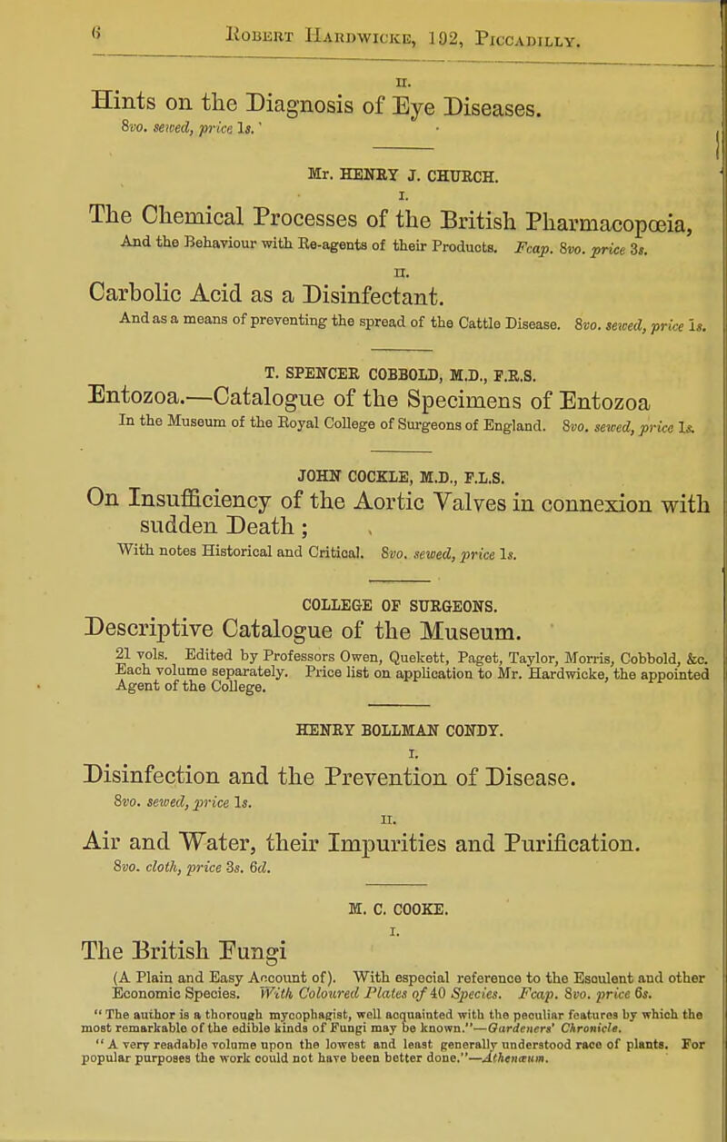 n. Hints on the Diagnosis of Eye Diseases. 8vo. sewed, price Is.' Mr. HENRY J. CHURCH. I. The Chemical Processes of the British Pharmacopoeia, And the Behaviour with Re-agents of their Products. Fcap. 8vo. price 3*. n. Carbolic Acid as a Disinfectant. And as a means of preventing the spread of the Cattle Disease. Svo. sewed, price Is. T. SPENCER COBBOLD, M.D., F.R.S. Entozoa.—Catalogue of the Specimens of Entozoa In the Museum of the Royal College of Surgeons of England. Svo. sewed, price Is. JOHN COCKLE, M.B., P.L.S. On Insufficiency of the Aortic Valves in connexion with sudden Death; With notes Historical and Critical. Svo. sewed, price Is. COLLEGE OP SURGEONS. Descriptive Catalogue of the Museum. 21 vols. Edited by Professors Owen, Quekett, Paget, Taylor, Morris, Cobbold, &c. Each volume separately. Price list on application to Mr. Hardwicke, the appointed Agent of the College. HENRY BOLLMAN CONDY. I. Disinfection and the Prevention of Disease. Svo. sewed, price Is. II. Air and Water, their Impurities and Purification. 8vo. cloth, price 3s. 6d. M. C. COOKE. I. The British Eungi (A Plain and Easy Account of). With especial reference to the Esoulent and other Economic Species. With Coloured Plates of iO Species. Fcap. Svo. price 6s.  The author is a thorough mycophagist, well acquainted with the peculiar features by which the most remarkable of the edible kinds of Fungi may be known.—Gardeners' Chronicle.  A very readable volume upon the lowest and least generally understood race of plants. For popular purposes the work could not have been better done.—Athenaum.