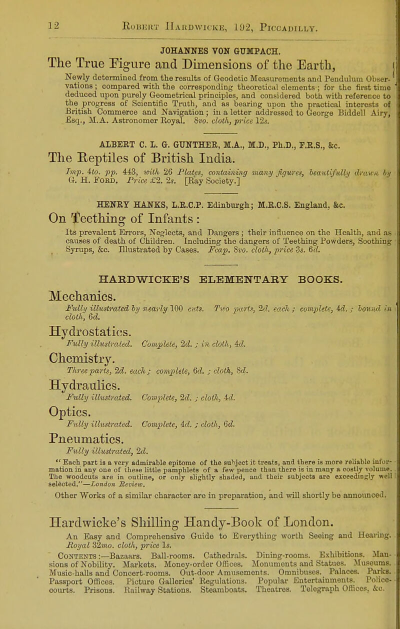 JOHANNES VON GUMPACH. The True Figure and Dimensions of the Earth, Newly determined from the results of Geodetic Measurements and Pendulum I vations ; compared with the corresponding theoretical elements ; for the first time deduced upon purely Geometrical principles, and considered both with reference to the progress of Scientific Truth, and as bearing upon the practical interests of British Commerce and Navigation; in a letter addressed to George Biddell Airy] Esq., M.A. Astronomer Royal. 8vo. clot/i, price 12s. ALBERT C. I. G. GUNTHER, MA., M.D., Ph.D., P.R.S., See. The Reptiles of British India. Imp. 4(o. pp. 443, with 26 Plates, containing many figures, beautifull*/ drawn /■■/ G. H. Fobd. Price £2. 2.?. [Ray Society.] HENRY HANKS, L.R.C.P. Edinburgh; M.R.C.S. England, &c. On Teething of Infants : Its prevalent Errors, Neglects, and Daugers ; their influence on the Health, and as causes of death of Children. Including the dangers of Teething Powders, Soothing Syrups, &c. Illustrated by Cases. Fcap. 8vo. cloth, price 3s. fid. HABDWICKE'S ELEMENTARY BOOKS. Mechanics. Fully illustrated by nearly 100 cuts. Two parts, 2d. each ; complete, id. ; bou.id in cloth, 6d. Hydrostatics. Fully illustrated. Complete, 2d. ; in cloth, id. Chemistry. Three parts, 2d. each; complete, M. ; cloth, Sd. Hydraulics. Fully illustrated. Complete, 2d. ; cloth, -id. Optics. Fully illustrated. Complete, id. ; cloth, 6d. Pneumatics. Fully illustrated, 2d.  Each part ia a very admirable epitome of the subject it treats, and there is more reliable infor- mation in any one of these little pamphlets of a few pence than there is in many a costly volume. The woodcuts are in outline, or only Blightly shaded, and their subjects are exceedingly well selected,—London Review. Other Works of a similar character are in preparation, and will shortly be announced. Hardwicke's Shilling Handy-Book of London. An Easy and Comprehensive Guido to Everything worth Seeing and Hearing. Royal 32mo. cloth, price Is. CONTENTS:—Bazaars. Ball-rooms. Cathedrals. Dining-rooms. Exhibitions. Man sions of Nobility. Markets. Money-order Offices. Monuments and Statuos. Museums. Music-halls and Concert-rooms. Out-door Amusements. Omnibuses. Palaces. Parks. Passport Offices. Picture Galleries' Regulations. Popular Entertainments. Police- courts. Prisons. Railway Stations. Steamboats. Theatres. Telegraph Offices. &o.