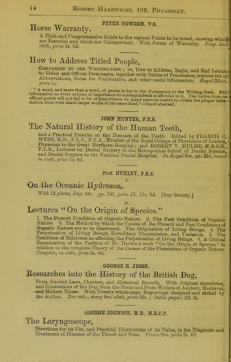 tt , PETER HOWDEN, V.S. Horse Warranty. ^fiPiln^?d,C°^pr,*lnsive £u.ide t0 the various Pointe t0 be noted, showing whicll 7loth, priteis*6d m UmmP°rtant- With Forms of Warranty. Fcap. 8,0! How to Address Titled People, ?n0TfttNH0nN„7nffiHE, Writinq-de^ ! or, How to Address, Begin, and End Letters to Titled and Official Personages, together with Tables of Precedence, copious list of Abbreviations, Rides for Punctuation, and other useful information. Royal 32mo price Is. J ?„fc™ Wtqid' aDd m°re ^ ? ve°ri' of. prai8e ia due to the Companion to the Writing-Deak. Full V °Vn ?iTerjf8rul?J?ctlof ™portance to correspondents ia afforded in it. The instructions on official points wul not fail to be ot importance to many persons unable to obtain the proper infor- mation irom even much larger works of the same land.—Court Journal JOHN HOTTER, P.R.S. The Natural History of the Human Teeth, and a Practical Treatise on the Diseases of the Teeth. Edited by FRANCIS C. WEBB, M.D., F.L.S., F.S.A., Member of the Royal College of Physicians of London, Physician to the Great Northern Hospital; and ROBERT T. HULME, M.R.C.S., F.L.S., Lecturer on Dental Surgery to the Metropolitan School of Dental Science, and Dental Surgeon to the National Dental Hospital. In Royal 8»o. jrp. 254, bound in cloth, price 7s. 6d. Prof. HUXLEY, F.R.S. I. On the Oceanic Hydrozoa. With 12 plates, Imp. ito. pp. 141, price £\. lis. 6d. [Ray Society.] n. Lectures  On the Origin of Species. 1. The Present Condition of Organic Nature. 2. The Past Condition of Organic Nature. 3. The Method by which the Causes of the Present and Past Conditions of Organic Nature are to be discovered. The Origination of Living Beings. 4. The Perpetuation of Living Beings, Hereditary Transmission, and Variation.' 5. The Condition of Existence as affecting the Perpetuation of Living Beings. 6. A Critical Examination of the Position of Mr. Darwin's work On the Origin of Species, in relation to the complete Theory of tho Causes of the Phenomena of Organic Nature. Complete, in cloth, price 2s. 6d. GEORGE R. JESSE. Researches into the History of the British Dog, From Ancient Laws, Charters, and Historical Records. With Original Anecdotes and Illustrations of the Dog, from the Poets and Prose Writers of Ancient, Medieval' and Modern Times. With Twenty whole-pago Engravings designed and etched by the Author. Two vols., demy 8vo. cloth, price 32s. ; India paper, £3. 3s. GEORGE JOHNSON, M.D., M.R.C.P. The Laryngoscope, Directions for its Uso, and Practical Illustrations of its Value, in the Diagnosis and Treatment of Diseases of the Throat and Nose. Cretan Svo. price 2s. 6d.