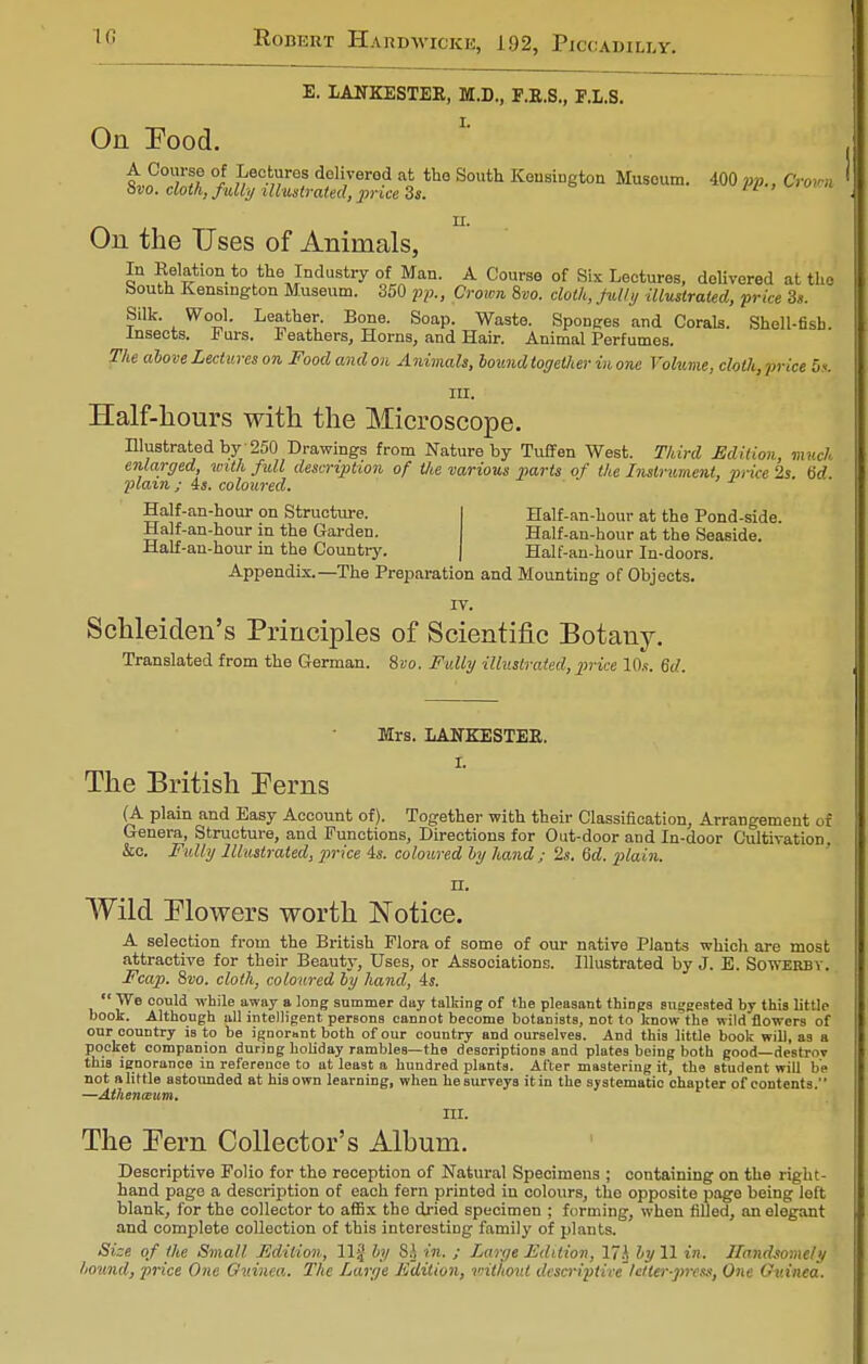 E. LANKESTER, M.D., F.K.S., F.L.S. On Food. A Course of Lectures delivered at the South Kensington Museum. 400 pp., Crown Svo. cloth, fully illustrated, price 3». wi v»» u. On the Uses of Animals, In Halation to the Industry of Man. A Course of Six Lectures, delivered at the South Kensington Museum. 350 pp., Crown 8vo. doth, fully illustrated, price 3s. Silk. Wool. Leather. Bone. Soap. Waste. Sponges and Corals. Shell-fish. Insects. Purs. Feathers, Horns, and Hair. Animal Perfumes. The above Lectures on Foodandon Animals, hound together in one Volume, cloth,price 5* III. Half-hours with the Microscope. Illustrated by 250 Drawings from Nature by Tuffen West. Third Edition, mutHi enlarged, with full description of tlie various parts of the Instrument, price 2s M plain ; 4s. coloured. Half-an-hour on Structure. Half-an-hour in the Garden. Half-an-hour in the Country. Appendix.—The Preparation and Mounting of Objects IV. Schleiden's Principles of Scientific Botany. Translated from the German. Svo. Fully illustrated, price 10.«. 6d. Half-an-hour at the Pond-side. Half-an-hour at the Seaside. Half-an-hour In-doors. Mrs. LANKESTER. I. The British Perns (A plain and Easy Account of). Together with their Classification, Arrangement of Genera, Structure, and Functions, Directions for Out-door and In-door Cultivation, &c. Fully Illustrated, price 4s. coloured by hand ; '2s. 6d. plain. II. Wild Flowers worth Notice. A selection from the British Flora of some of our native Plants which are most attractive for their Beauty, Uses, or Associations. Illustrated by J. E. Sowerby. Fcap. &vo. cloth, coloured by hand, 4s. We could while away a long summer day talking of the pleasant things suggested by this little book. Although all intelligent perBons cannot become botanists, not to know the ivildflowers of our country is to be ignorant both of our country and ourselves. And this little book will, as a pocket companion during holiday rambles—the descriptions and plates being both good—destroy this ignorance in reference to at least a hundred plants. After mastering it, the student will be not a little astounded at his own learning, when heBurveys it in the systematic chapter of contents. —Athenaeum. III. The Pern Collector's Alhum. Descriptive Folio for the reception of Natural Specimens ; containing on the right- hand page a description of each fern printed in colours, the opposite page being left blank, for the collector to affix the dried specimen ; forming, when filled, an elegant and complete collection of this interesting family of plants. Size of the Small Edition, 11§ by Si in. ; Large Edition, 17A by 11 in. Handsomely hound, price One Guinea. The Large Edition, u-ithout descriptive'letter-press, One Guinea.