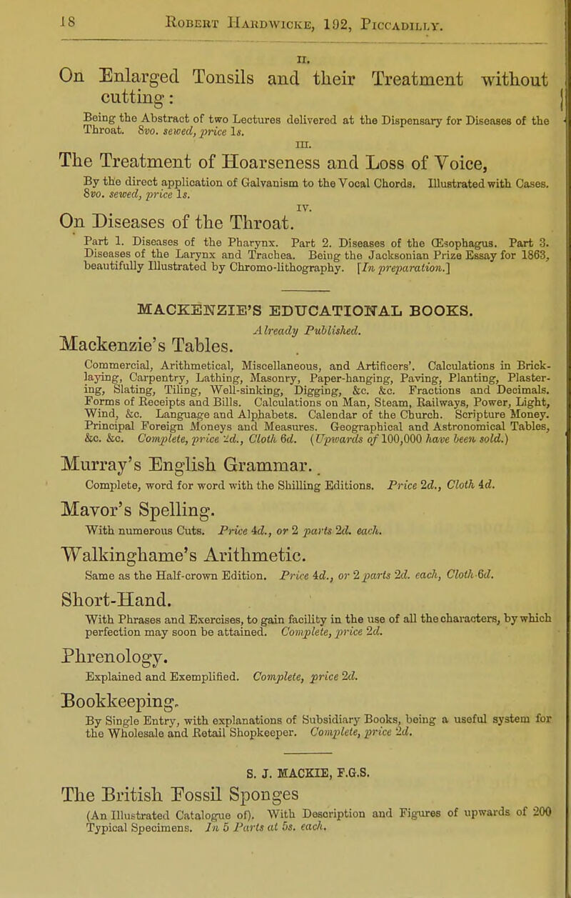 ii. On Enlarged Tonsils and their Treatment without cutting: Being the Abstract of two Lectures deliverod at the Dispensary for Diseases of the Throat. Svo. sewed, price Is. m. The Treatment of Hoarseness and Loss of Voice, By the direct application of Galvanism to the Vocal Chorda. Illustrated with Cases. 8vo. sewed, price Is. IV. On Diseases of the Throat. Part 1. Diseases of the Pharynx. Part 2. Diseases of the (Esophagus. Part 3. Diseases of the Larynx and Trachea. Being the Jacksonian Prize Essay for 1863, beautifully Illustrated by Chromo-lithography. \In preparation^ MACKENZIE'S EDUCATIONAL BOOKS. Already Published. Mackenzie's Tables. Commercial, Arithmetical, Miscellaneous, and Artificers'. Calculations in Brick- laying, Carpentry, Lathing, Masonry, Paper-hanging, Paving, Planting, Plaster- ing, Slating, Tiling, Well-sinking, Digging, &c. &c. Fractions and Decimals. Forms of Receipts and Bills. Calculations on Man, Steam, Railways, Power, Light, Wind, &c. Language and Alphabets. Calendar of the Church. Scripture Money. Principal Foreign Moneys and Measures. Geographical and Astronomical Tables, &c. &e. Complete, price 'id., Cloth 6d. (Upvjards of 100,000 have been sold.) Murray's English Grammar. Complete, word for word with the Shilling Editions. Price 2d., Cloth id. Mayor's Spelling. With numerous Cuts. Price 4d., or 2 parts 2d. each. Walkinghame's Arithmetic. Same as the Half-crown Edition. Price id., or Mparts '2d. each, Clotli 6d. Short-Hand. With Phrases and Exercises, to gain facility in the use of all the characters, by which perfection may soon be attained. Complete, price 2d. Phrenology. Explained and Exemplified. Complete, price 2d. Bookkeeping. By Single Entry, with explanations of Subsidiary Books, being a useful system for the Wholesale and Retail Shopkeeper. Complete, price 2d. S. J. MACKIE, F.G.S. The British Eossil Sponges (An Illustrated Catalogue of). With Description and Figures of upwards of 200 Typical Specimens. In 5 Parts at 5s. each.