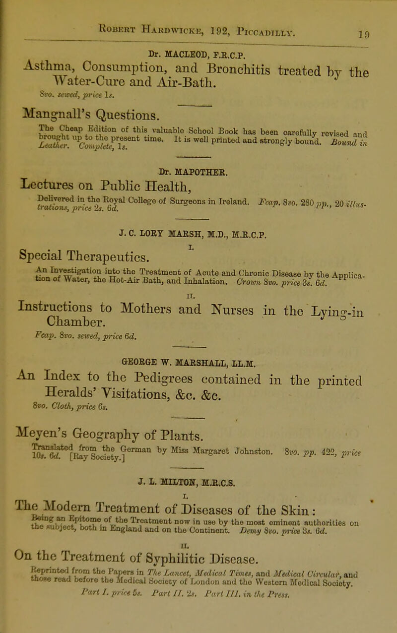Dr. MACLEOD, F.E.C.P. Asthma, Consumption, and Bronchitis treated by the Water-Cure and Air-Bath. J Svo. sewed, price Is. Mangnall's Questions. The Cheap Edition of this valuable School Book has been oarefully revised and SSK npdX^Tnt Ifc k wel1 printed md 8trongly bound- ™ouJt Dr. MAPOTHEE. Lectures on Public Health, t£St^SffSi College of Surgeons in Ireland- Fmp- 8v°-280 pp-> 20 w*+ J. C. LOEY MAESH, M.D., M.E.C.P. Special Therapeutics. An Investigation into the Treatment of Acute and Chronic Disease by the Annlica faon of Water, the Hot-Air Bath, and Inhalation. Crown 8vo. price 3 s 6d AppllCa Instructions to Mothers and Nurses in the Lyin^-in Chamber. J ° Fcap. &vo. sewed, price 6d. GEOEGE W. MARSHALL, LL.M. An Index to the Pedigrees contained in the printed Heralds' Visitations, &c. &c. 8vo. Cloth, price 6s. Meyen's Geography of Plants. Kflpiy Sode?y.?erman b7 ^ J°hnSt0D- SV°- * &- 2'yiCe J. L. MILTOW, M.E.C.S. L The Modem Treatment of Diseases of the Skin: Being an Epitome of the Treatment now in use by the most eminent authorities on tne subject, both in England and on the Continent. Demy Svo. price 2s. 6d. n. On the Treatment of Syphilitic Disease. Reprinted from the Papers in The Lancet, Medical Times, and Medical Circular, and Mows read before the Sledical Society of London and the Western Medical Sooioty. Part 1. price 5s. Part II. Is. Part 111. in the Press.