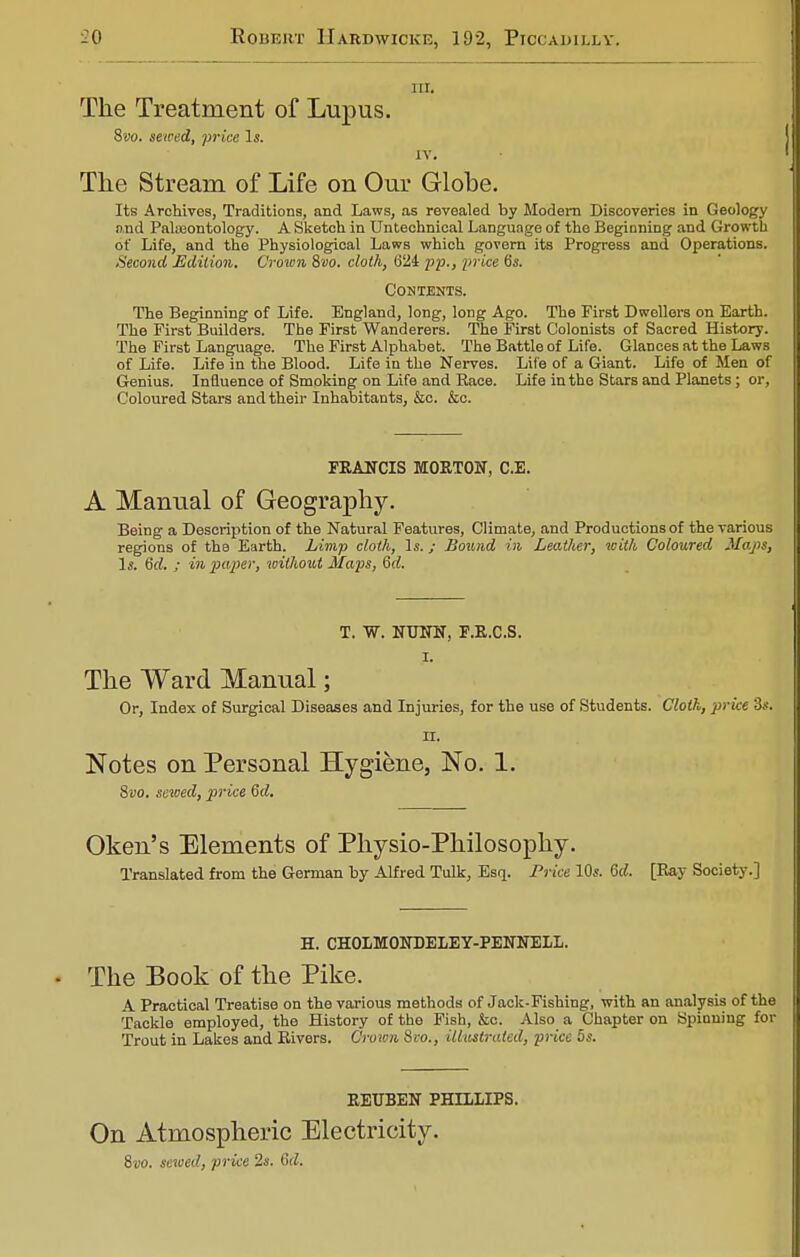 nr. The Treatment of Lupus. Svo. sewed, price Is. IV. The Stream of Life on Our Globe. Its Archives, Traditions, and Laws, as revealed by Modern Discoveries in Geology and Paleontology. A Sketch in Untechnical Language of the Beginning and Growth of Life, and the Physiological Laws which govern its Progress and Operations. ■Second Edition. Crown 8vo. cloth, (324 pp., price 6s. Contents. The Beginning of Life. England, long, long Ago. The First Dwellers on Earth. The First Builders. The First Wanderers. The First Colonists of Sacred History. The First Language. The First Alphabet. The Battle of Life. Glances at the Laws of Life. Life in the Blood. Life in the Nerves. Life of a Giant. Life of Men of Genius. Influence of Smoking on Life and Race. Life in the Stars and Planets; or, Coloured Stars and their Inhabitants, &c. &c. FRANCIS MORTON, C.E. A Manual of Geography. Being a Description of the Natural Features, Climate, and Productions of the various regions of the Earth. Limp cloth, Is.; Sound in Leather, with Coloured Maps, Is. 6d. ; in paper, without Maps, Qd. T. W. NTJNN, F.R.C.S. I. The Ward Manual; Or, Index of Surgical Diseases and Injuries, for the use of Students. Cloth, price 3s. ii. Notes on Personal Hygiene, No. 1. Svo. sewed, price 6d. Oken's Elements of Physio-Philosophy. Translated from the German by Alfred Tulk, Esq. Price 10s. 6d. [Ray Society.] H. CHOLMONDELEY-PENNELL. The Book of the Pike. A Practical Treatise on the various methods of Jack-Fishing, with an analysis of the Tackle employed, the History of the Fish, &c. Also a Chapter on Spinning for Trout in Lakes and Rivers. Crown Svo., illustrated, price 5s. REUBEN PHILLIPS. On Atmospheric Electricity. Svo. sewed, price 2s. 6d.