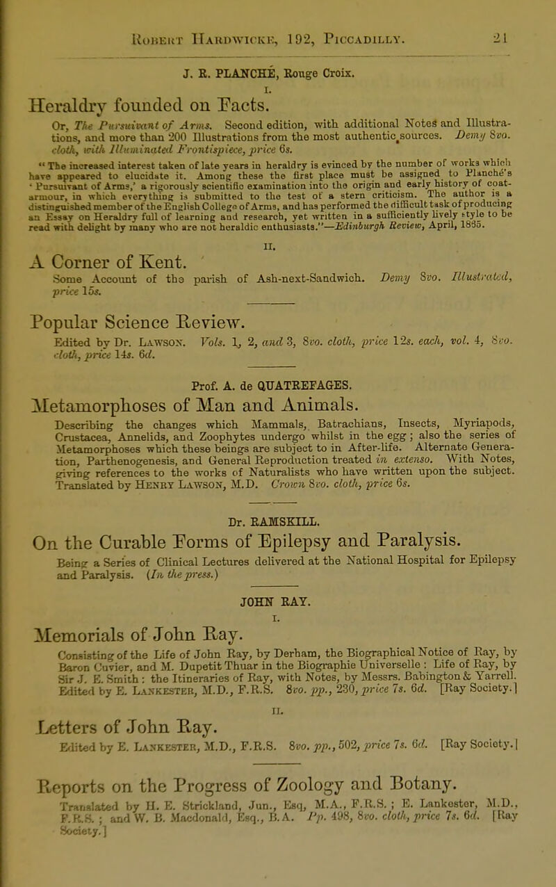 J. R. PLANCHE, Rouge Croix. I. Heraldry founded on Pacts. Or, The Pursuivant of Arms. Second edition, with additional Notes' and Illustra- tions, and more than 200 Illustrations from the most authenti^sources. Demy 8»o. cloth, with Illuminated Frontispiece, price 6s.  The increased interest taken of late years in heraldry is evinced by the number of works which have appeared to elucidate it. Among these the first place must be assigned to Plancne's • Pursuivant of Arms, a rigorously scientiBo examination into the origin and early history of coat- armour, in which everything is submitted to the test of a stem critioism. The author is a distinguished member of the English Collegn of Arms, and has performed the difficult task of producing an Essay on Heraldry full of learniDg and research, yet written in a sufficiently lively ttyle to be read with delight by many who are not heraldic enthusiasts.—Edinburgh Review, April, 1885. II. A Corner of Kent. Some Account of the parish of Ash-next-Sandwich. Demy Svo. Illustrated, price 15*. Popular Science Review. Edited by Dr. Lawsox. Vols. L, 2, and 3, 8w>. cloth, price 12s. each, vol. 4, 8vo. cloUi, price 14s. 6il. Prof. A. de QUATREFAGES. Metamorphoses of Man and Animals. Describing the changes which Mammals, Batrachians, Insects, Myriapods, Crustacea, Annelids, and Zoophytes undergo whilst in the egg ; also the series of Metamorphoses which these beings are subject to in After-life. Alternate Genera- tion, Parthenogenesis, and General Reproduction treated in extenso. With Notes, giving references to the works of Naturalists who have written upon the subject. Translated by Henby Lawson, M.D. Crown 8io. clotli, price 6s. Dr. RAMSKTLL. On the Curable Forms of Epilepsy and Paralysis. Being a Series of Clinical Lectures delivered at the National Hospital for Epilepsy and Paralysis. (In the press.) JOHN RAY. I. Memorials of John Ray. Consisting of the Life of John Ray, by Derbam, the Biographical Notice of Ray, by Baron Cuvier, and M. Dupetit Thuar in the Biographie Universelle : Life of Ray, by Sir J. E. Smith : the Itineraries of Ray, with Notes, by Messrs. Babington & Yarrell. Edited by E. Lankesteb, M.D., F.R.S. 8ro. pp., 230, price 7s. 6rf. [Ray Society.] II. Letters of John Ray. Edited by E. Laskester, M.D., F.R.S. 8»o. pp., 502, price Is. 6d. [Ray Society. | Pveports on the Progress of Zoology and Botany. Translated by H. E. Strickland, Jun., Esq, M.A., F.R.S. ; E. Lankoster, M.D.. F.R.8. ; and W. B. Macdonald, Esq., B. A. Pp. 498, Svo. cloth, price 7s. 6rf. [Ray Society. ]