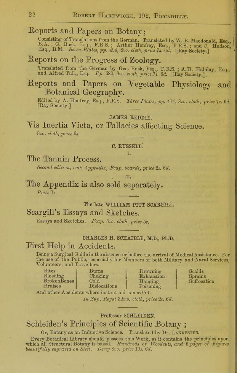 Eeports and Papers on Botany; Consisting of Translations from the German. Translated by W. B. Macdonald Esq ?TA- Ui> BuSk' Es1-' F-R-S- > Arthur Henfrey, Esq., F.R.S. ; and J. Hudson' Esq., B.M. Seven Plates, pp. 494, Svo. doth, price Is. (id. [liny Society.] Eeports on the Progress of Zoology. Translated from the German by Geo. Busk, Esq., F.R.S. ; A.H. Haliday, Esq. and Alfred Tulk, Esq. Pp. 680, 8vo. cloth, price Is. 6d. [Ray Society.], Eeports and Papers on Vegetable Physiology and Botanical Geography. Edited by A. Henfrey, Esq., F.R.S. Three Plates, pp. 414, 8w. clotli, price 7s. 6d. [Bay Society.] JAMES REDDLE. Vis Inertia Victa, or Fallacies affecting Science. 8vo. cloth, price 6s. c. russell! r. The Tannin Process. Second edition, with Appendix, Fcap. boards, price 2s. 6rf. n. The Appendix is also sold separately. Price Is. The late WILLIAM PITT SCARGLLI. Scargill's Essays and Sketches. Essays and Sketches. Fcap. 8vo. cloth, price 5s. CHARLES H. SCHAIBLE, M.D., Ph.D. First Help in Accidents. Being a Surgical Guide in the absence or before the arrival of Medical Assistance. For the use of the Public, especially for Members of both Military and Naval Services, Volunteers, and Travellers. Bites Burns Drowning Scalds Bleeding Choking | Exhaustion Sprains BrokenBones Cold Hanging Suffocation Bruises Dislocations | Poisoning And other Accidents where instant aid is needful. In Sup. Royal 32mo. cloth, price 2s. 6d. Professor SCHLEIDEN. Schleiden's Principles of Scientific Botany ; Or, Botany as an Inductive Science. Translated by Dr. LaNkESTER. Every Botanical Library should possess this Work, as it contains the principles upon which all Structural Botany is based. Hundreds of Woodcuts, and 6pages of Figures beautifully engraved on Steel. Demy 8vo. price 10s. 6d,