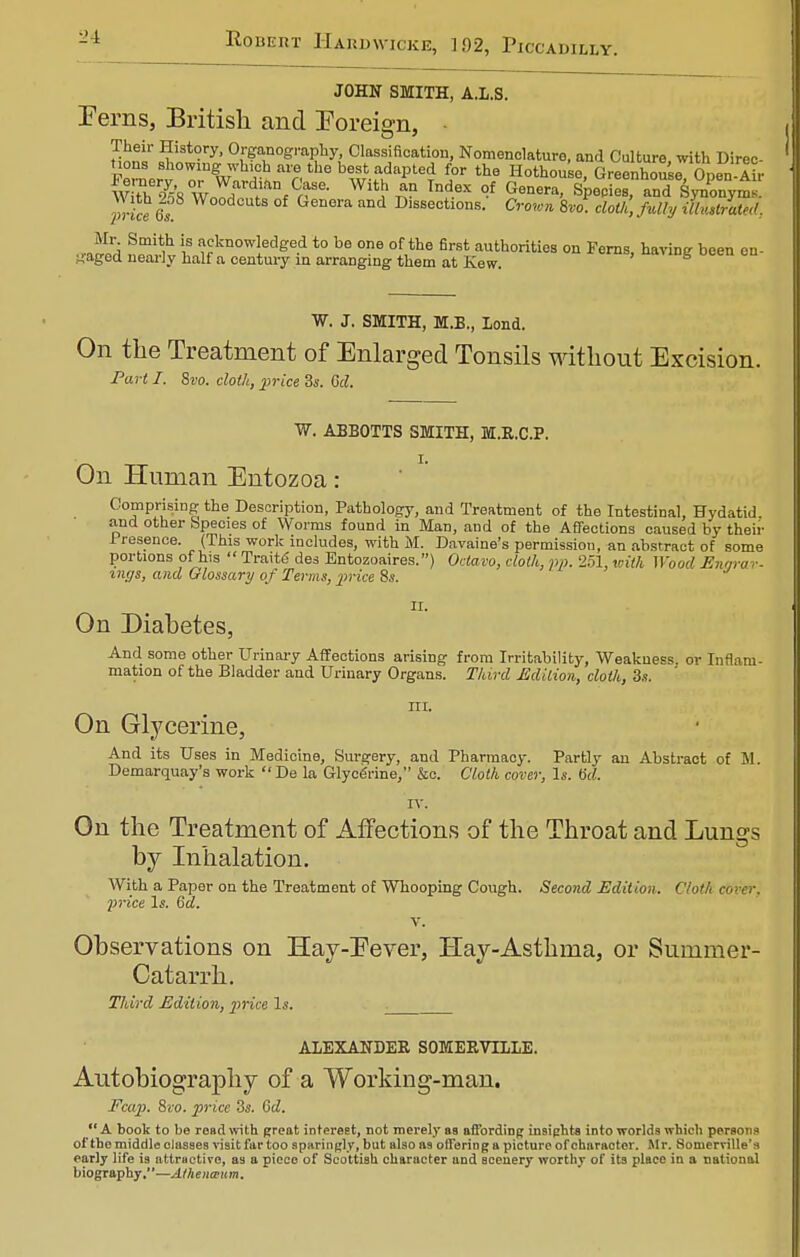 JOHN SMITH, A.L.S. Ferns, British and Foreign, • Hons* S!S 0lSf°g<^y, Classification, Nomenclature, and Culture, with Direc nous showing which are the best adapted for the Hothouse, Greenhouse Onen-Air %i^nf°r- Wit!^n Tn56X ?f Genera< Species, and SynPonyra prtn 6s W°0d0UtS of Genera and Dlssections. Crown 8vo. cloth, fully illustrate. Mr Smith is acknowledged to be one of the first authorities on Ferns, having been en- gaged nearly half a century in arranging them at Kew. W. J. SMITH, M.B., Lond. On the Treatment of Enlarged Tonsils without Excision. Part I. 8vo. cloth, 2>rice 3s. 6cl. W. ABBOTTS SMITH, M.R.C.P. On Human Entozoa: Comprising the Description, Pathology, and Treatment of the Intestinal, Hydatid and other Species of Worms found in Man, and of the Affections caused by their .Presence. (This work includes, with M. Davaine's permission, an abstract of some portions of his Traite des Entozoaires.) Octavo, cloth, pp. 251, with Wood Enarav- incjs, and Glossary of Terms, price 8s. On Diabetes, And some other Urinary Affections arising from Irritability, Weakness, or Inflam- mation of the Bladder and Urinary Organs. Third Edition, cloth, 3s. III. On Glycerine, And its Uses in Medicine, Surgery, and Pharmacy. Partly an Abstract of M. Demarquay's work De la Glycerine, &c. Cloth cover, Is. 6d. rv. On the Treatment of Affections of the Throat and Lungs by Inhalation. With a Paper on the Treatment of Whooping Cough. Second Edition. Clotlccc price Is. 6d. v. Observations on Hay-Eever, Hay-Asthma, or Summer- Catarrh. Third Edition, price Is. ALEXANDER SOMERVTLLE. Autobiography of a Working-man. Fcap. 8xo. price 3s. 6d. A book to be read with great interest, not merely aa affording insights into worlds which persons of the middle classes visit far too sparingly, but also as offering a picture of character. Mr. Soniemlle's early life is attractive, as a piece of Scottish character and scenery worthy of its place in a national biography.—Athenaum.