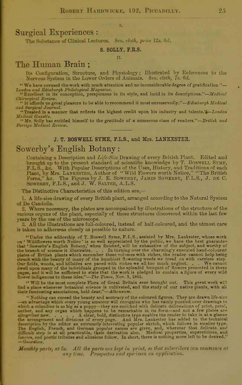 I. Surgical Experiences : The Substance of Clinical Lectures. Si-o. dotfi, price Vis. 6d. S. SOLLY, F.R.S. n. The Human Brain; Its Configuration, Structure, and Physiology; Illustrated by References to the Nervous System in the Lower Orders of Animals. 8vo. cloth, 7s. 6d. We have perused the work with much attention and no inconsiderable degree of gratification.— Xondou and Edinburgh Philological Magazine. Excelleot in its conception, perspicuous in its style, and lucid in its descriptions.—Medical Chintrgical Review. It affords us great pleasure to be able to recommend it most unreservedly.—Edinburgh Medical and Surgical Journal. Treated in a manner that reflects the highest credit npon his industry and talents.'i—London JleJical Gazette. Mr. Solly has entitled himself to the gratitude of a numerous class of readers.—British and Foreign Medical Review. J. T. BOSWELL SYME, F.L.S., and Mrs. LANKESTEE. Sowerby's English Botany: Containing a Description and Life-Size Drawing of every British Plant. Edited and brought up to the present standard of scientific knowledge by T. Boswell Syme, F.L.S., kc. With Popular Descriptions of the Uses, History, and Traditions of each Plant, by Mrs. Lankester, Author of Wild Flowers worth Notice, The British Ferns, &c. The Figures by J. E. Sowerby, James Sowerby, F.L.S., J. DE C. Sowerby, F.L.S., and J. W. Salter, A.L.S. The Distinctive Characteristics of this edition are,— 1. A life-size drawing of every British plant, arranged according to the Natural System of De Candolle. 2. Where necessary, the plates are accompained by illustrations of the structure of the various organs of the plant, especially of those structures discovered within the last few yeare by the use of the microscope. '■j. All the illustrations are full-coloured, instead of half-coloured, and the utmost care is taken to adhere-as closely as possible to nature. Under the editorship of T. Boswell Syme, F.L.S., assisted by Mrs. Lankester, whose work on ' Wildflowers worth Notice' is so well appreciated by the public, we have the best gnarautc that' Sowerby's English Botany,' when finished, will be exhaustive of the subject, and worthy of the branch of science it illustrates. . . In turning over the charmingly executed hand-coloured plates of British plants which encumber these vol'imes with riches, the reader cannot help being struck with the beauty of many of the humblest flowering weeds we tread on with careless step Onr fields, woods, and hillsides are paved with riches we all too much neglect. . . We cannot dwell npon many of the individuals grouped in the splendid bouquet of flowers presented in these pages, and it will be sufficient to state that the work is pledged to contain a figure of every wild flower indigenous to these isles.—The Time/, Nov. 3, 18o5. Will be the most complete Flora of Great Britain ever brought out. This great work will find a place wherever botanical science is cultivated, and the study of our native ptants, with all their fascinating associations, held dear.—Athtnatum. Nothing can exceed the beauty and accuracy of the colonred figures. They are drawn life-siz;1 —an advantage which every young amateur will recognize who has vainly puzzled over drawings in which a celandine is as big as a poppy—tbey are enriched with delicate delineations of print, petal, anther, and any organ which happens to be remarkable in its form—and not a few pistes are altogether new A clear, bold, distinctive type enables the reader to take in at a glance the arrangement and divisions of every page. And Mrs. Lankester has added to the technical description by the editor an extremely interesting popular sketch, which follows in smaller type. Th« Kngliib, French, and German popular names are given, aud, wherever that delicate anil difficult step is at all practicable, their derivation also. Medical properties, superstitions, and fancies, and poetic tributes and allusions follow. In short, there is nothing more left to bo desired. —Guardian. Monthly part*, at 5t. All the part* are kept in print, to that snlitcrihcrs can, commence at any time. Protpeclvt and tpenmen on application.