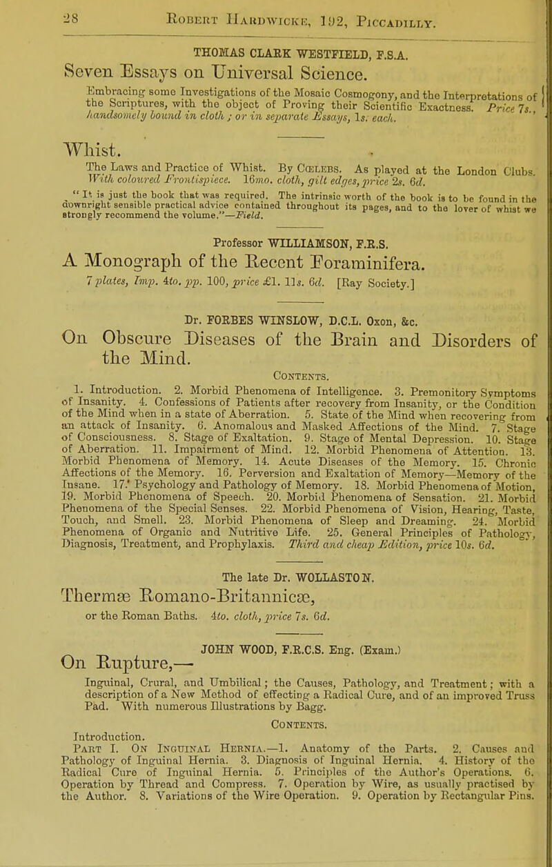 THOMAS CLARK WESTFIELD, F.S.A. Seven Essays on Universal Science. Embracing some Investigations of the Mosaic Cosmogony, and the Interpretations of the Scriptures, with the object of Proving their Scientific Exactness. Price 7s handsomely bound in cloth ; or in separate Essays, Is; each. Whist. The Laws and Practice of Whist. By Ccelebs. As played at the London Clubs With coloured Frontispiece. 16«io. cloth, gilt edrjes, price 2s. 8d. m  It is just tbe book that was required. The intrinsic worth of the book is to be found in the aownright sensible practical advice contained throughout its pages, and to the lover of whist we atrongly recommend the volume.—Field. Professor WILLIAMSON, F.R.S. A Monograph of the Recent Foraminifera. 7 plates, Imp. Mo. pp. 100, price £1. Us. 6d. [Ray Society.] Dr. FORBES WINSLOW, D.C.L. Oxon, &c. On Obscure Diseases of the Brain and Disorders of the Mind. Contents. 1. Introduction. 2. Morbid Phenomena of Intelligence. 3. Premonitory Symptoms of Insanity. 4. Confessions of Patients after recovery from Insanity, or the Condition of the Mind when in a state of Aberration. 5. State of the Mind when recovering from an attack of Insanity. 6. Anomalous and Masked Affections of the Mind. 7. Stage of Consciousness. 8. Stage of Exaltation. 9. Stage of Mental Depression. 10. Stage of Aberration. 11. Impairment of Mind. 12. Morbid Phenomena of Attention. 13. Morbid Phenomena of Memory. 14. Acute Diseases of the Memory. 15. Chronic Affections of the Memory. 16. Perversion and Exaltation of Memory—Memory of the Insane. 17.'Psychology and Pathology of Memory. 18. Morbid Phenomena of Motion, 19. Morbid Phenomena of Speech. 20. Morbid Phenomena of Sensation. 21. Morbid Phenomena of the Special Senses. 22. Morbid Phenomena of Vision, Hearing, Taste. Touch, and Smell. 23. Morbid Phenomena of Sleep and Dreaming. 24. Morbid Phenomena of Organic and Nutritive Life. 25. General Principles of Pathology, Diagnosis, Treatment, and Prophylaxis. Third and cheap Edition, price 10s. ISd. The late Dr. WOLLASTON. Thermae E>omano-Britannicae, or the Roman Baths. 4to. cloth, price 7s. Qd. JOHN WOOD, F.R.C.S. Eng. (Exam.) On Ruptnre,— Inguinal, Crural, and Umbilical; the Causes, Pathology, and Treatment: with a description of a New Method of effecting a Radical Cure, and of an improved Truss Pad. With numerous Dlustrations by Bagg. Contents. Introduction. Part I. On Inguinal Hernia.—1. Anatomy of the Parts. 2. Causes and Pathology of Inguinal Hernia. 3. Diagnosis of Inguinal Hernia. 4. History of the Radical Cure of Inguinal Hernia. 5. Principles of the Author's Operations. 6. Operation by Thread and Compress. 7. Operation by Wire, as usually practised by the Author. 8. Variations of the Wire Operation. 9. Operation by Rectangular Pins.
