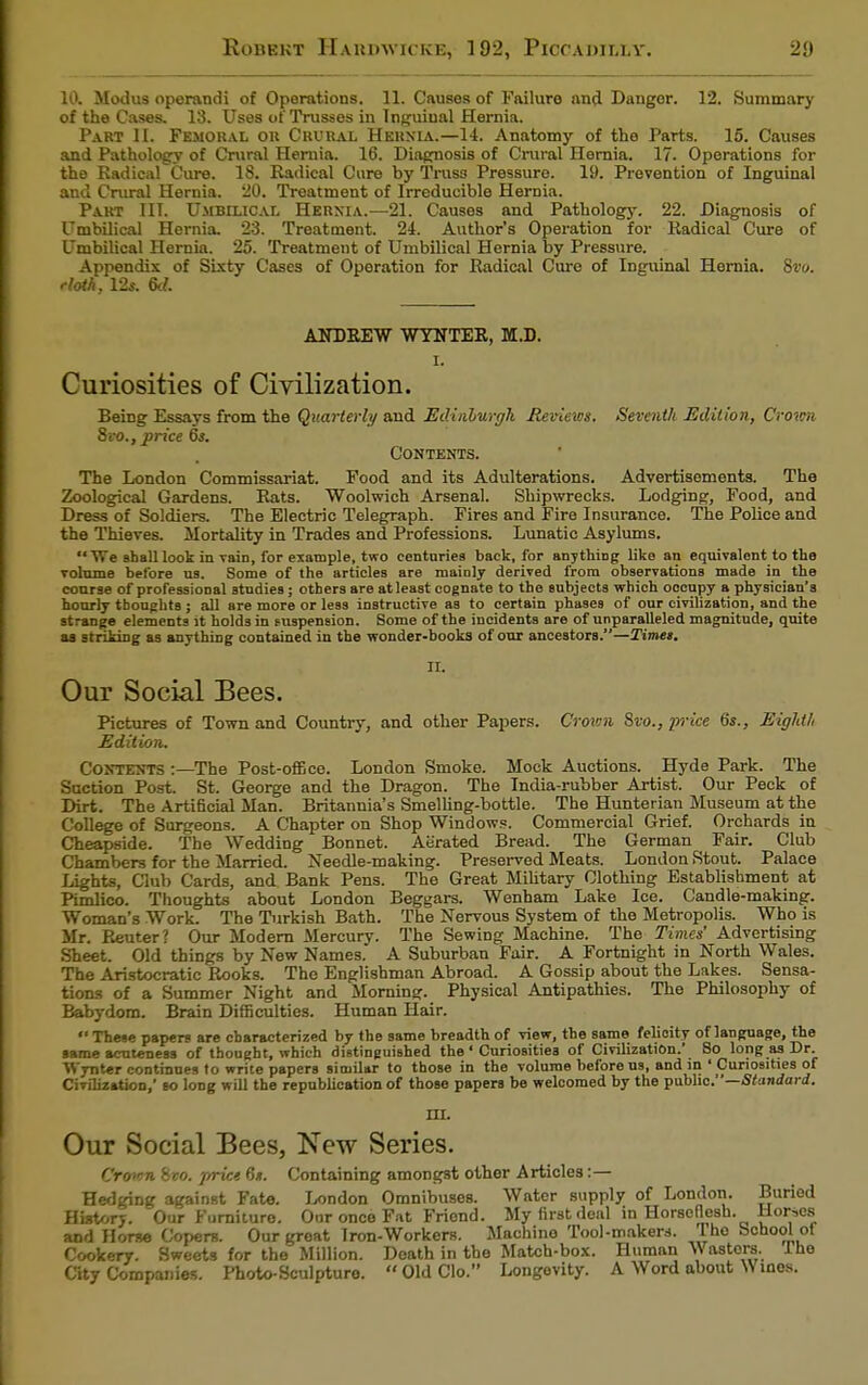 10. Modus operandi of Operations. 11. Causes of Failure and Danger. 12. Summary of the Cases. 13. Uses of Trusses in Inguinal Hernia. Part II. Femoral or Crural Hernia.—14. Anatomy of the Parts. 15. Causes and Pathology of Crural Hernia. 16. Diagnosis of Crural Hernia. 17. Operations for the Radical Cure. 18. Radical Cure by Trus3 Pressure 19. Prevention of Inguinal and Crural Hernia. 20. Treatment of Irreducible Hernia. Part III. Umbilical Hernia.—21. Causes and Pathology. 22. Diagnosis of Umbilical Hernia. 23. Treatment. 24. Author's Operation for Radical Cure of Umbilical Hernia. 25. Treatment of Umbilical Hernia by Pressure. Appendix of Sixty Cases of Operation for Radical Cure of Inguinal Hernia. 8vo. rtoth, 12*. 6d. ANDREW WYNTER, M.D. I. Curiosities of Civilization. Being Essays from the Quarterly and Edinburgh Reviews. Seventh Edition, Crown Svo., price 6s. Contents. The London Commissariat. Food and its Adulterations. Advertisements. The Zoological Gardens. Rats. Woolwich Arsenal. Shipwrecks. Lodging, Food, and Dress of Soldiers. The Electric Telegraph. Fires and Fire Insurance. The Police and the Thieves. Mortality in Trades and Professions. Lunatic Asylums.  We shall look in Tain, for example, two centuries back, for anything like an equivalent to the volume before us. Some of the articles are mainly derived from observations made in the course of professional studies; others are at least cognate to the subjects which occupy a physician's hourly thoughts ; all are more or less instructive as to certain phases of our civilization, and the strange elements it holds in puspenaion. Some of the incidents are of unparalleled magnitude, quite as striking as anything contained in the wonder-books of our ancestors.—Times. II. Our Social Bees. Pictures of Town and Country, and other Papers. Crown Svo., pi-ice 6s., Eighth Edition. Contents :—The Post-office. London Smoke. Mock Auctions. Hyde Park. The Suction Post. St. George and the Dragon. The India-rubber Artist. Our Peck of Dirt. The Artificial Man. Britannia's Smelling-bottle. The Hunterian Museum at the College of Surgeons. A Chapter on Shop Windows. Commercial Grief. Orchards in Cheapside. The Wedding Bonnet. Aerated Bread. The German Fair. Club Chambers for the Married. Needle-making. Preserved Meats. London Stout. Palace Lights, Club Cards, and Bank Pens. The Great Military Clothing Establishment at Pimlico. Thoughts about London Beggars. Wenham Lake Ice. Candle-making. Woman's Work. The Turkish Bath. The Nervous System of the Metropolis. Who is Mr. Reuter? Our Modern Mercury. The Sewing Machine. The Times' Advertising Sheet. Old things by New Names. A Suburban Fair. A Fortnight in North Wales. The Aristocratic Rooks. The Englishman Abroad. A Gossip about the Lakes. Sensa- tions of a Summer Night and Morning. Physical Antipathies. The Philosophy of Babydom. Brain Difficulties. Human Hair.  These papers are characterized by the same breadth of view, the same felioity of language, the same acntenera of thought, which distinguished the * Curiosities of Civilization.' So long as Dr. Wynter continues to write papers similar to those in the volume before us, and in ' Curiosities of Civilization,' to long will the republication of those papers be welcomed by the public.—Standard. m. Our Social Bees, New Series. Crown Svo. price 6s. Containing amongst other Articles:— Hedging against Fate. London Omnibuses. Water supply of London. Buried History. Our Furniture. Our once Fat Friend. My first deal in Horseflesh. Horses and Horse Copers. Our groat Iron-Workers. Machine Tool-makers. Tho School ot Cookery. Sweets for the Million. Death in the Match-box. Human wastors the City Companies. Photo-Sculpture. OldClo. Longevity. A Word about Wines.