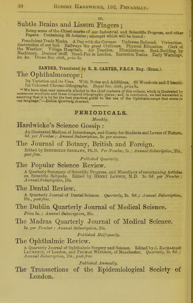IV. Subtle Brains and Lissom Pingers ; Being some of the Chisel-marks of our Industrial and Scientific Progress, and other I apers. Containing 39 Articles; amongst whioh will be found : Fraudulent Trade Marks. A Day with the Coroner. Undersea Railroad. Vivisection. Kestoration of our Soil. Railways the great Civilizers. Physical Education. Clerk of the Weather. Village Hospitals. Air Traction. Illuminations. Boat-Building by Machinery. Doctors'stuff. Small-Pox in London. Excursion Trains. Early Warnings lie. &c. Crown Svo. cloth, price 6s. ° ' ZANDER, Translated by R. B. CARTER, F.R.C.S. Eng. (Exam.). The Ophthalmoscope; Its Varieties and its Uses. With Notes and Additions. 68 Woodcuts and 3 beauti- ful Coloured Chromo-lithographs. Royal Svo. cloth, price 8s.  We have thus very cursorily alluded to the chief eontenta of this volume, which is illustrated bv numerous woodcuts and three coloured lithographic plates; and, in conclusion, we feel warranted ii asserting that it is by far the best practical guide to the use of the Ophthalmoscope that exists in our language.—Dublin Quarterly Journal. PERIODICALS. Monthly. Hardwicke's Science Gossip : An illustrated Medium of Interchange, and Gossip for Students and Lovers of Nature. id. per Number ; Annual Subscription, 5s. per annum. The Journal of Botany, British and Foreign. Edited by BERTHOLDT Seehann, Ph.D. Per Number, 2s.; Annual Subscription, 21*., post-free. Publislied Quarterly. The Popular Science Beview. A Quarterly Summary of Scientific Progress, and Miscellany of entertaining Articles on Scientific Subjects. Edited by Henry Lawson, M.D. 2s. 6d. per Number; Annual Subscription, 10s. The Dental Beview. A Quarterly Journal of Dental Science. Quarterly, 2s. 6d.; Annual Subscription, 10s., post-free. The Dublin Quarterly Journal of Medical Science. Price 5s. ,• Annual Subscription, 20s. The Madras Quarterly Journal of Medical Science. 5s. per Number ; Annual Subscription, 20s. Published Half-yearly. The Ophthalmic Beview. A Quarterly Journal of Ophthalmic Surgery and Soience. Edited by J. Zachariah Laurence, of London, and Thomas Windsor, of Manchester. Quarterly, 2s. 6rf. ; Annual Subscription, 10s., post-free. Published Annually. The Transactions of the Epidemiological Society of London.