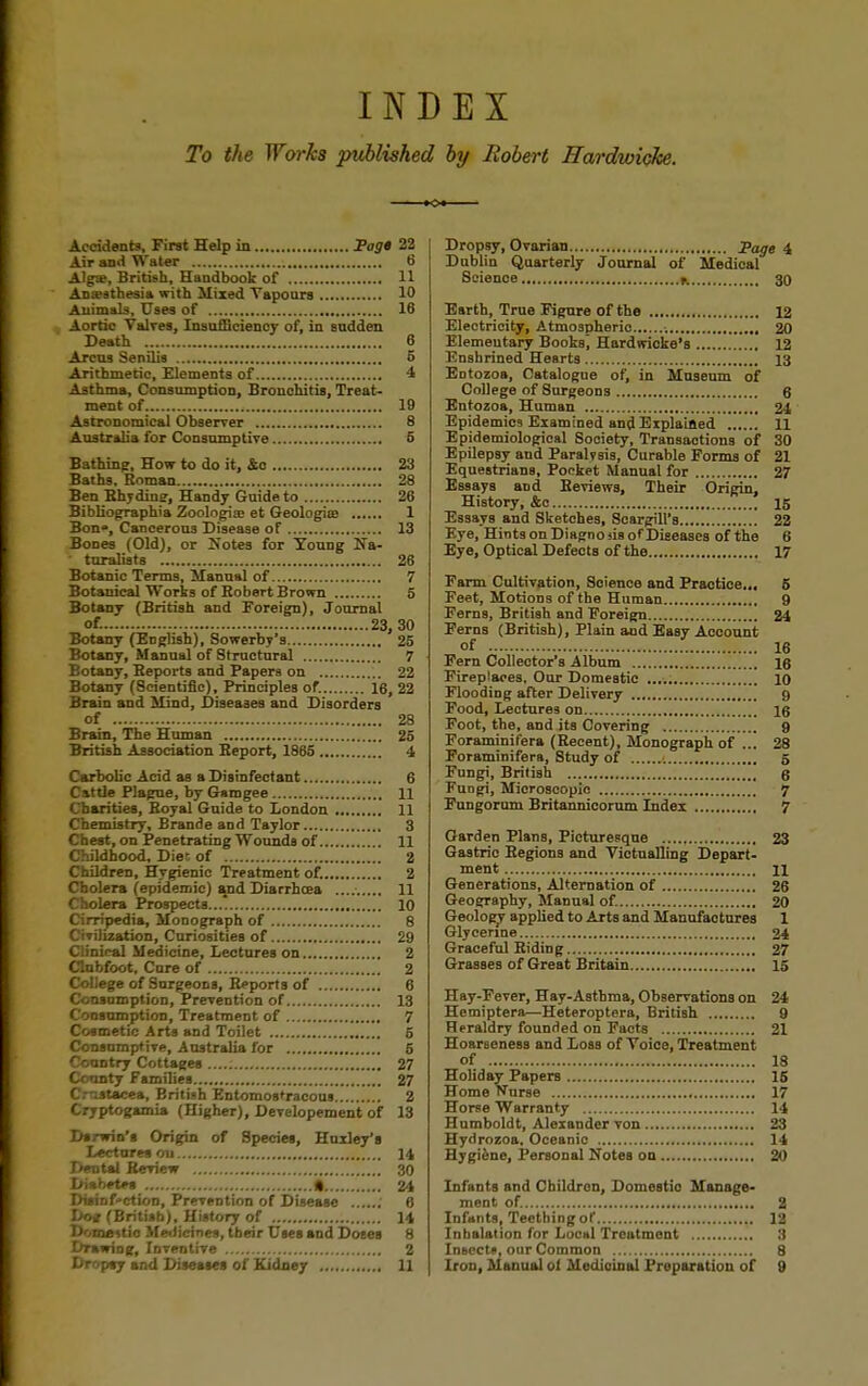 INDEX To the Works published by Robert Hardwicke. Accidents, First Help in Pag* 22 Air and Water 6 Alga», British, Handbook of 11 Anaesthesia with Mixed Vapours 10 Animals, Uses of 16 Aortic Valves, Insufficiency of, in sudden Death 6 Arcus Senilis 6 Arithmetic, Elements of 4 Asthma, Consumption, Bronchitis, Treat- ment of 10 Astronomical Observer 8 Australia for Consumptive 5 Bathing, How to do it, &c 23 Baths. Roman 28 Ben Bhydiuj, Handy Guide to 26 Bibliographia Zoologia: et Geologies 1 Bon, Cancerous Disease of 13 Bones (Old), or Notes for Young Ha- • turalists 26 Botanic Terms, Manual of 7 Botanical Works of Robert Brown 5 Botany (British and Foreign), Journal of. 23,30 Botany (Eoglish), Sowerby's 25 Botany, Manual of Structural 7 Botany, Beports and Papers on 22 Botany (Scientific), Principles of. 16, 22 Brain and Mind, Diseases and Disorders of 28 Brain, The Human 25 British Association Report, 1865 4 Carbolic Acid as a Disinfectant 6 Cattle Plague, by Gamgee 11 Charities, Royal Guide to London 11 Chemistry, Brande and Taylor 3 Chest, on Penetrating Wounds of 11 Childhood, Diet of 2 Children, Hygienic Treatment of. 2 Cholera (epidemic) and Diarrhoea 11 Cholera Prospects 10 Cirripedia, Monograph of 8 Civilization, Curiosities of 29 Clinical Medicine, Lectures on 2 Clubfoot, Cnre of 2 College of Surgeons, Reports of 6 Consumption, Prevention of 13 Consumption, Treatment of 7 Cosmetic Arts and Toilet 6 Consumptive, Australia for 5 Country Cottages 27 County Families..... 27 Crustacea, British Entomos'racous 2 Cryptogamia (Higher), Developement of 13 Darwin's Origin of Species, Huxley's Lectures ou 14 Dental Review 30 Diabetes * 24 DiaiDf-ction, Prevention of Disease i 6 Do* (British), History of 14 Domestic Medicines, their Uses and Dotes 8 Drawing, Inventive 2 Dropsy and Diseases of Kidney , 11 Dropsy, Ovarian page 4 Dublin Quarterly Journal of Medical Science * 30 Earth, True Figure of the 12 Electricity, Atmospherio •. 20 Elementary Boobs] Hardwicke's 12 Enshrined Hearts 13 Entozoa, Catalogue of, in Museum of College of Surgeons 6 Entozoa, Human 21 Epidemics Examined and Explained 11 Epidemiological Society, Transactions of 30 Epilepsy and Paralysis, Curable Forms of 21 Equestrians, Pocket Manual for 27 Essays and Reviews, Their Origin, History, &c 15 Essays and Sketches, Scargill's 22 Eye, Hints on Diagno )is of Diseases of the 6 Eye, Optical Defects of the 17 Farm Cultivation, Science and Practice... 5 Feet, Motions of the Human 9 Ferns, British and Foreign 24 Ferns (British), Plain aud Easy Account of 16 Fern Collector's Album 16 Fireplaces. Our Domestic 10 Flooding after Delivery 9 Food, Lectures on 16 Foot, the, and its Covering 9 Foraminifera (Recent), Monograph of ... 28 Foraminifera, 8tudy of 5 Fungi, British 6 Fungi, Microscopic 7 Fungorum Britannicorum Index 7 Garden Plans, Picturesque 23 Gastric Regions and Victualling Depart- ment 11 Generations, Alternation of 26 Geography, Manual of. 20 Geology applied to Arts and Manufactures 1 Glycerine 24 Graceful Riding 27 Grasses of Great Britain 15 Hay-Fever, Hay-Asthma, Observations on 24 Hemiptera—Heteroptera, British 9 Heraldry founded on Facts 21 Hoarseness and Loss of Voice, Treatment of 18 Holiday Papers 15 Home Nurse 17 Horse Warranty 14 Humboldt, Alexander von 23 Hydrozoa, Oceanic 14 Hygiene, Personal Notes ou 20 Infants and Children, Domestic Manage- ment of. 2 Infants, Teething of 12 Inhalation for Local Treatment „ 3 Insects, our Common 8 Iron, Manual oi Medioinal Preparation of 9