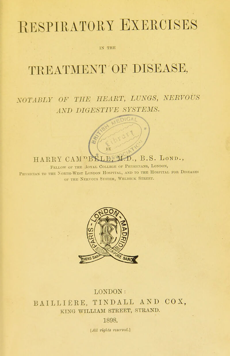 RESPIRATORY EXERCISES IN THE TREATMENT OF DISEASE, NOTABLY OF THE HEART, LUNGS, NERVOUS AND DIGESTIVE SYSTEMS. Fellow of the .{oyal College of Physicians, London, Physician to the North-West London Hospital, and to the Hospital for Diseases of the Nervous System, Wblbeck Street. LONDON: BAILLIfJBE, TINDALL AND COX, KING WILLIAM STREET, STRAND. 1898. [All riyhli rcttrval.]