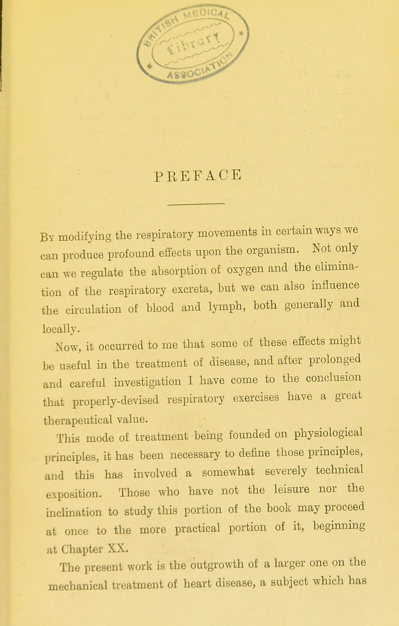 PREFACE By modifying the respiratory movements in certain ways we can produce profound effects upon the organism. Not only can we regulate the absorption of oxygen and the elimina- tion of the respiratory excreta, but we can also influence the circulation of blood and lymph, both generally and locally. Now, it occurred to me that some of these effects might be useful in the treatment of disease, and after prolonged and careful investigation I have come to the conclusion that properly-devised respiratory exercises have a great therapeutical value. This mode of treatment being founded on physiological principles, it has been necessary to define those principles, and this has involved a somewhat severely technical exposition. Those who have not the leisure nor the inclination to study this portion of the book may proceed at once to the more practical portion of it, beginning at Chapter XX. The present work is the outgrowth of a larger one on the mechanical treatment of heart disease, a subject which has