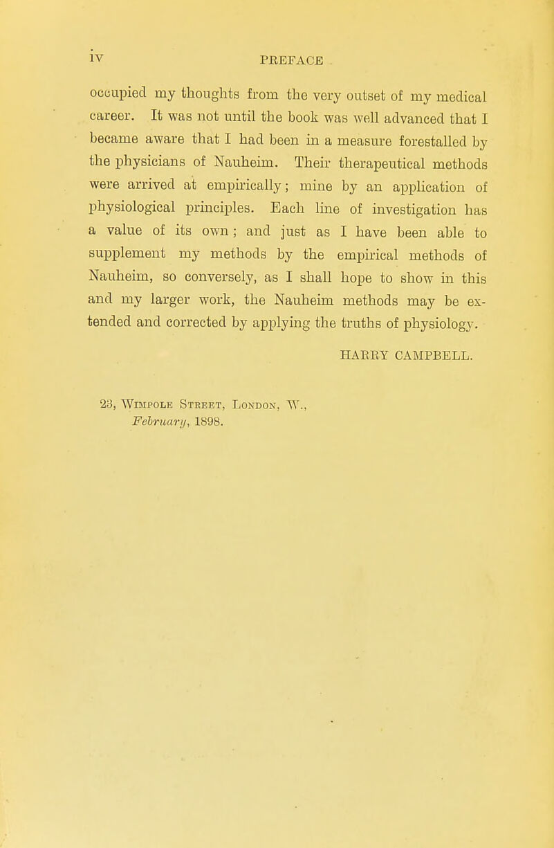 occupied my thoughts from the very outset of my medical career. It was not until the book was well advanced that I became aware that I had been in a measure forestalled by the physicians of Nauheim. Their therapeutical methods were arrived ait empirically; mine by an application of physiological principles. Each line of investigation has a value of its own; and just as I have been able to supplement my methods by the empirical methods of Nauheim, so conversely, as I shall hope to show in this and my larger work, the Nauheim methods may be ex- tended and corrected by applying the truths of physiology. HARRY CAMPBELL. 23, Wimpolb Street, London, W., February, 1898.