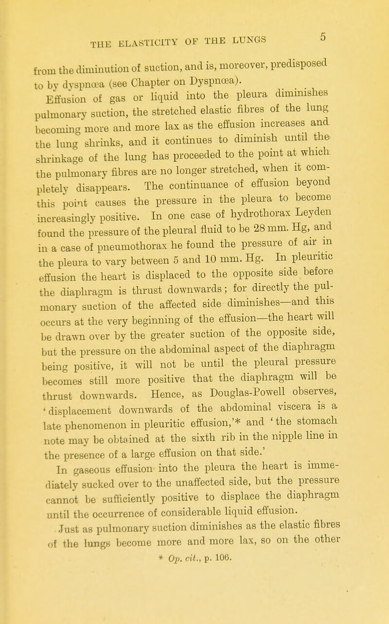 from the diminution of suction, and is, moreover, predisposed to by dyspnea (see Chapter on Dyspnoea). Effusion of gas or liquid into the pleura diminishes pulmonary suction, the stretched elastic fibres of the lung becoming more and more lax as the effusion increases and the lung shrinks, and it continues to diminish until the- shrinkage of the lung has proceeded to the point at which the pulmonary fibres are no longer stretched, when it com- pletely disappears. The continuance of effusion beyond this point causes the pressure in the pleura to become increasingly positive. In one case of hydrothorax Leyden found the pressure of the pleural fluid to be 28 mm. Hg, and in a case of pneumothorax he found the pressure of air m the pleura to vary between 5 and 10 mm. Hg. In pleuritic effusion the heart is displaced to the opposite side before the diaphragm is thrust downwards; for directly the pul- monary suction of the affected side diminishes—and this occurs at the very beginning of the effusion—the heart will be drawn over by the greater suction of the opposite side, but the pressure on the abdominal aspect of the diaphragm being positive, it will not be until the pleural pressure becomes still more positive that the diaphragm will be thrust downwards. Hence, as Douglas-Powell observes, 'displacement downwards of the abdominal viscera is a late phenomenon in pleuritic effusion,'* and 'the stomach note may be obtained at the sixth rib in the nipple line in the presence of a large effusion on that side.' In gaseous effusion into the pleura the heart is imme- diately sucked over to the unaffected side, but the pressure cannot be sufficiently positive to displace the diaphragm until the occurrence of considerable liquid effusion. Just as pulmonary suction diminishes as the elastic fibres of the lungs become more and more lax, so on the other * Op. cil., p. 106.