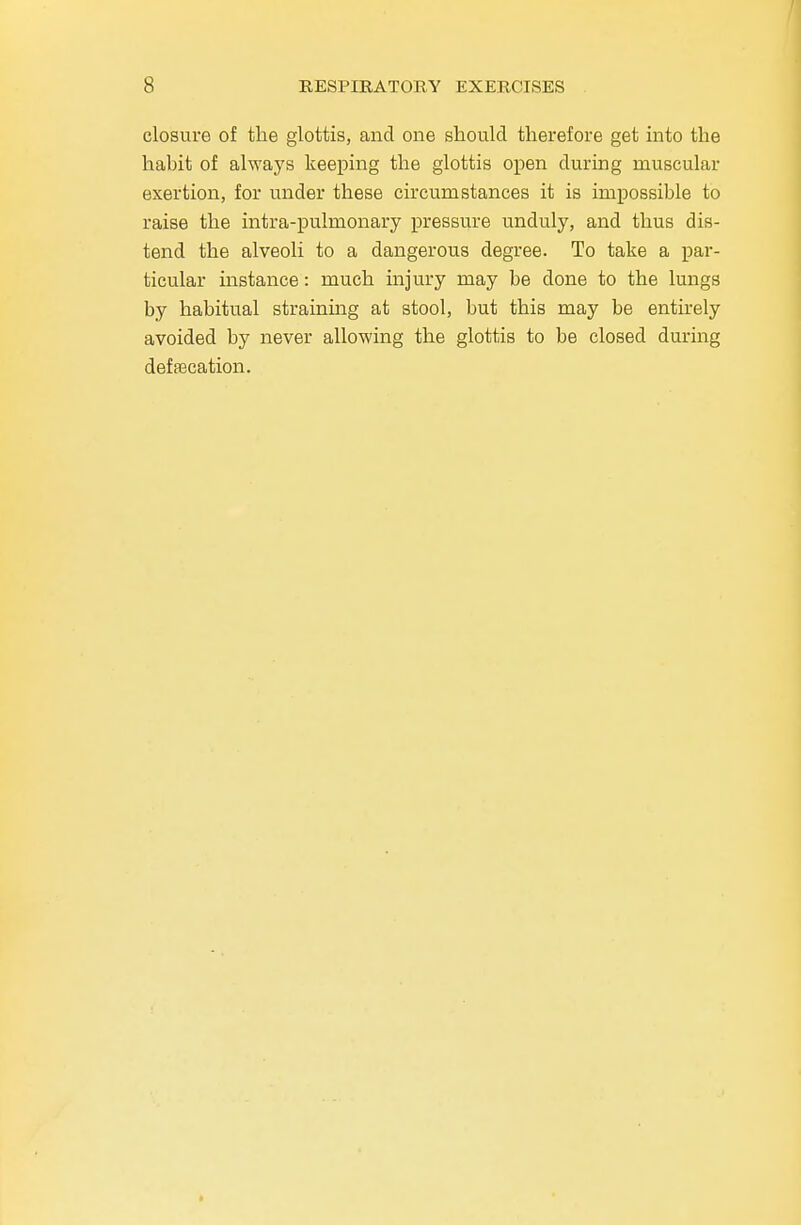 closure of the glottis, and one should therefore get into the habit of always keeping the glottis open during muscular exertion, for under these circumstances it is impossible to raise the intra-pulmonary pressure unduly, and thus dis- tend the alveoli to a dangerous degree. To take a par- ticular instance: much injury may be done to the lungs by habitual straining at stool, but this may be entirely avoided by never allowing the glottis to be closed during defalcation.