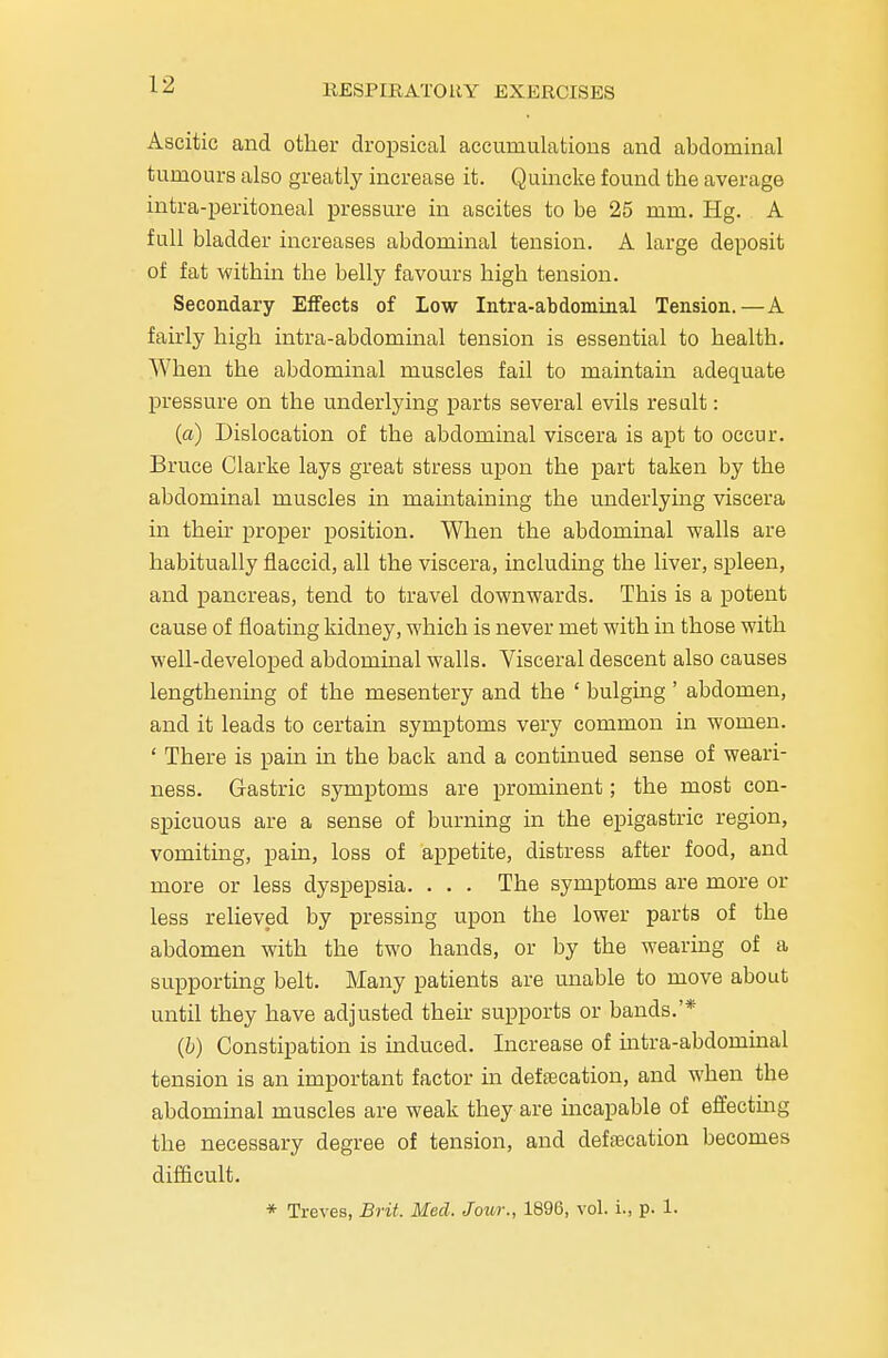 Ascitic and other dropsical accumulations and abdominal tumours also greatly increase it. Quincke found the average intra-peritoneal pressure in ascites to be 25 mm. Hg. A full bladder increases abdominal tension. A large deposit of fat within the belly favours high tension. Secondary Effects of Low Intra-abdominal Tension.—A fairly high intra-abdominal tension is essential to health. When the abdominal muscles fail to maintain adequate pressure on the underlying parts several evils result: (a) Dislocation of the abdominal viscera is apt to occur. Bruce Clarke lays great stress upon the part taken by the abdominal muscles in maintaining the underlying viscera in then proper position. When the abdominal walls are habitually flaccid, all the viscera, including the liver, spleen, and pancreas, tend to travel downwards. This is a potent cause of floating kidney, which is never met with in those with well-developed abdominal walls. Visceral descent also causes lengthening of the mesentery and the ' bulging ' abdomen, and it leads to certain symptoms very common in women. ' There is pain in the back and a continued sense of weari- ness. Gastric symptoms are prominent; the most con- spicuous are a sense of burning in the epigastric region, vomiting, pain, loss of appetite, distress after food, and more or less dyspepsia. . . . The symptoms are more or less relieved by pressing upon the lower parts of the abdomen with the two hands, or by the wearing of a supporting belt. Many patients are unable to move about until they have adjusted their supports or bands.'* (b) Constipation is induced. Increase of intra-abdominal tension is an important factor ha defecation, and when the abdominal muscles are weak they are incapable of effecting the necessary degree of tension, and defecation becomes difficult.