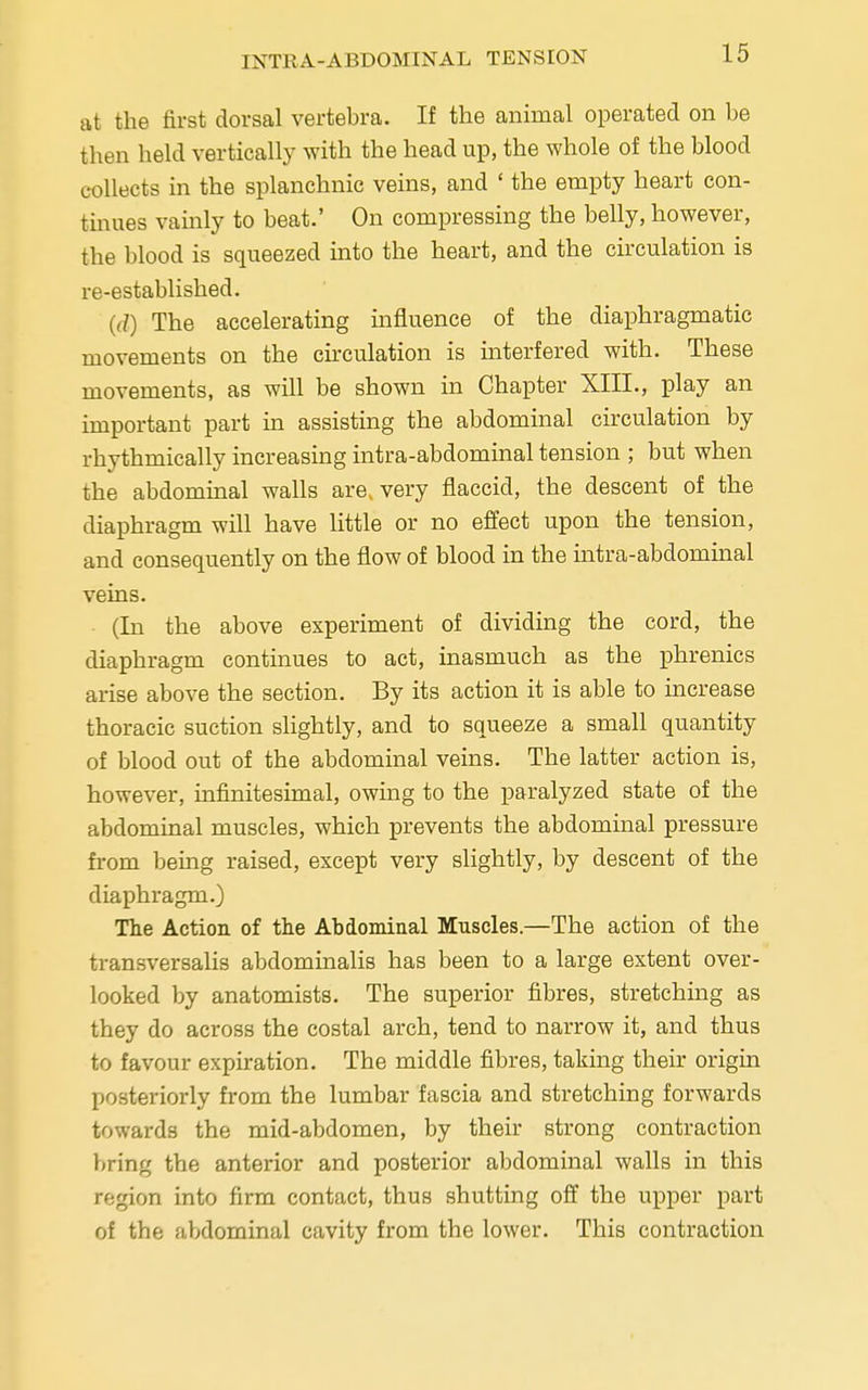 at the first dorsal vertebra. If the animal operated on be then held vertically with the head up, the whole of the blood collects in the splanchnic veins, and 'the empty heart con- tinues vainly to beat.' On compressing the belly, however, the blood is squeezed into the heart, and the circulation is re-established. (d) The accelerating influence of the diaphragmatic movements on the circulation is interfered with. These movements, as will be shown in Chapter XIII., play an important part in assisting the abdominal circulation by rhythmically increasing intra-abdominal tension ; but when the abdominal walls are, very flaccid, the descent of the diaphragm will have little or no effect upon the tension, and consequently on the flow of blood in the intra-abdominal veins. (In the above experiment of dividing the cord, the diaphragm continues to act, inasmuch as the phrenics arise above the section. By its action it is able to increase thoracic suction slightly, and to squeeze a small quantity of blood out of the abdominal veins. The latter action is, however, infinitesimal, owing to the paralyzed state of the abdominal muscles, which prevents the abdominal pressure from being raised, except very slightly, by descent of the diaphragm.) The Action of the Abdominal Muscles.—The action of the transversalis abdominalis has been to a large extent over- looked by anatomists. The superior fibres, stretching as they do across the costal arch, tend to narrow it, and thus to favour expiration. The middle fibres, taking their origin posteriorly from the lumbar fascia and stretching forwards towards the mid-abdomen, by their strong contraction bring the anterior and posterior abdominal walls in this region into firm contact, thus shutting off the upper part of the abdominal cavity from the lower. This contraction