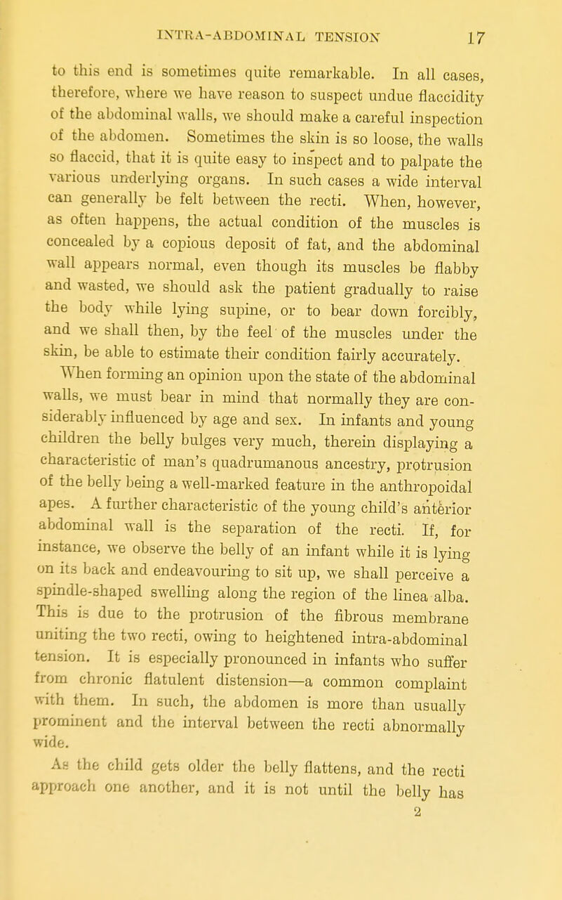 to this end is sometimes quite remarkable. In all cases, therefore, where we have reason to suspect undue flaccidity of the abdominal walls, we should make a careful inspection of the abdomen. Sometimes the skin is so loose, the walls so flaccid, that it is quite easy to inspect and to palpate the various underlying organs. In such cases a wide interval can generally be felt between the recti. When, however, as often happens, the actual condition of the muscles is concealed by a copious deposit of fat, and the abdominal wall appears normal, even though its muscles be flabby and wasted, we should ask the patient gradually to raise the body while lying supine, or to bear down forcibly, and we shall then, by the feel of the muscles under the skin, be able to estimate their condition fairly accurately. When forming an opinion upon the state of the abdominal walls, we must bear in mind that normally they are con- siderably influenced by age and sex. In infants and young children the belly bulges very much, therein displaying a characteristic of man's quadrumanous ancestry, protrusion of the belly being a well-marked feature in the anthropoidal apes. A further characteristic of the young child's anterior abdominal wall is the separation of the recti. If, for instance, we observe the belly of an infant while it is lying on its back and endeavouring to sit up, we shall perceive a ■spindle-shaped swelling along the region of the linea alba. This is due to the protrusion of the fibrous membrane uniting the two recti, owing to heightened intra-abdominal tension. It is especially pronounced in infants who suffer from chronic flatulent distension—a common complaint with them. In such, the abdomen is more than usually prominent and the interval between the recti abnormally wide. As the child gets older the belly flattens, and the recti approach one another, and it is not until the belly has 2